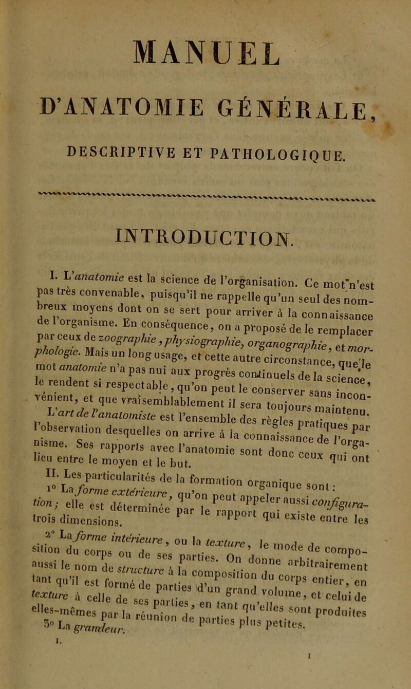 D’ANATOMIE GÉNÉRALE, DESCRIPTIVE ET PATHOLOGIQUE. ^ -V'K^ INTRODUCTION. I. L'anatomie est la science de l’organisation. Ce mot'n’est pas 1res convenable, puisqu’il ne rappelle qn’nn senl des nom- bres moyens dont on se sert ponr arriver à la connaissance de organisme. En conséquence, on a proposé de le remplacer par ceux de zoogmplue, physio graphie, organographie et mn phobgie. Mais un long usage, e, ceîte i.'Æ Le U mot anatomie n a pas nui aux progrès continuels de la science le rendent s. respectab]e, qu’on peut le conserver sans inZ’ renient, et que vraisemblablement il sera touionr- n • l-'andel'anatomiste est l’ensemble des règles l.rinw!'™' I observation desquelles on arrive à la connaissance ieVr, tsme. Ses rapports avec l’anatomie sont donc ceux n ° S“' lieu entre le moyen et le but. q ont H. Les particn'ari.és de la 'formation organique son, • êlïC es,6déterminée *** trois dimensions. rapport qui existe entre les 2 La forme intérieure, ou la te-rfur.» le , , S'tion du corps ou de ses parties On donn îC°mp°“ aussi le nom de structure \ I » ■ • °e arbltrairement elï'Cxrnk réuni°'’ * iS.rrrodui,cs