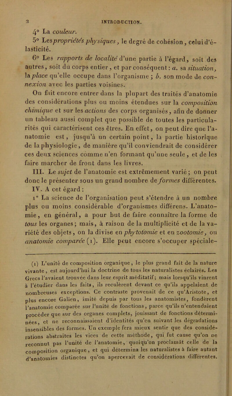 4° La couleur. 5° Les propriétés physiques, le degré de cohésion , celui d’é- lasticilé. 6° Les rapports de localité d’une partie à l’égard, soit des autres, soit du corps entier , et par conséquent : a. sa situation, la place qu’elle occupe dans l’organisme ; b. son mode de con- nexion avec les parties voisines. On fait encore entrer dans la plupart des traités d’anatomie des considérations plus ou moins étendues sur la composition chimique et sur les actions des corps organisés, afin de donner un tableau aussi complet que possible de toutes les particula- rités qui caractérisent ces êtres. En effet, on peut dire que l’a- natomie est, jusqu’à un certain point, la partie historique de la physiologie, de manière qu’il conviendrait de considérer ces deux sciences comme n’en formant qu’une seule , et de les faire marcher de front dans les livres. III. Le sujet de l’anatomie est extrêmement varié ; on peut donc le présenter sous un grand nombre de formes différentes. IV. A cet égard : i° La science de l’organisation peut s’étendre à un nombre plus ou moins considérable d’organismes différons. L’anato- mie, en général, a pour but de faire connaître la forme de tous les organes; mais, à raison de la multiplicité et de la va- riété des objets, on la divise en phytotomie et en zootomie, ou anatomie comparée (î). Elle peut encore s’occuper spéciale- (i) L’unité de composition organique, le plus grand fait de la nature vivante, est aujourd’hui la doctrine de tous les naturalistes éclairés. Les Grecs l’avaient trouvée dans leur esprit méditatif; mais lorsqu’ils vinrent à l’étudier dans les faits, ils reculèrent devant ce qu’ils appelaient de nombreuses exceptions. Ce contraste provenait de ce qu’Aristote, et plus encore Galien, imité depuis par tous les anatomistes, fondèrent l’anatomie comparée sur l’unité de fonctions, parce qu’ils n’entendaient procéder que sur des organes complets, jouissant de fonctions détermi- nées, et ne reconnaissaient d’identités qu’en suivant les dégradations insensibles des formes. Un exemple fera mieux sentir que des considé- rations abstraites les vices de cette méthode, qui fut cause qu’on ne reconnut pas l’unité de l'anatomie, quoiqu’on proclamât celle de la composition organique, et qui détermina les naturalistes à faire autant d’anatomies distinctes qu’on apercevait de considérations différentes.