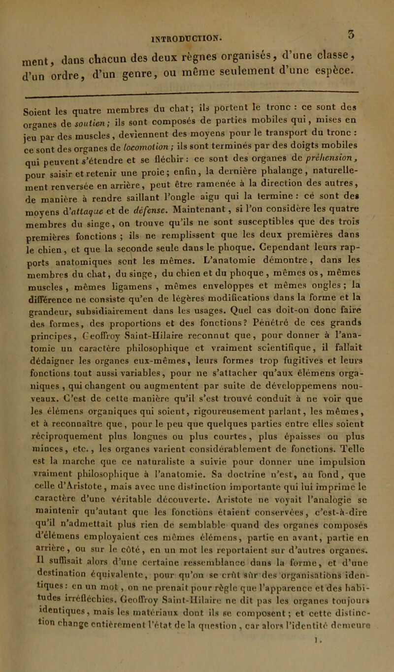 ment, dans chacun des deux règnes organisés, d une classe, d’un ordre, d’un genre, ou même seulement d’une espèce. Soient les quatre membres du chat; ils portent le tronc : ce sont des organes de soutien; ils sont composés de parties mobiles qui, mises en jeu par des muscles, deviennent des moyens pour le transport du tronc : ce sont des organes de locomotion ; ils sont terminés par des doigts mobiles qui peuvent s'étendre et se fléchir: ce sont des organes de préhension, pour saisir et retenir une proie; enfin, la dernière phalange, naturelle- ment renversée en arrière, peut être ramenée à la direction des autres, de manière à rendre saillant l’ongle aigu qui la termine : cé sont de* moyens à’atlaq:ie et de défense. Maintenant, si l’on considère les quatre membres du singe, on trouve qu’ils ne sont susceptibles que des trois premières fonctions ; ils ne remplissent que les deux premières dans le chien, et que la seconde seule dans le phoque. Cependant leurs rap- ports anatomiques sont les mêmes. L’anatomie démontre, dans les membres du cirât, du singe , du chien et du phoque , mêmes os , mêmes muscles , mêmes ligamens , mêmes enveloppes et mêmes ongles ; la différence ne consiste qu’en de légères modifications dans la forme et la grandeur, subsidiairement dans les usages. Quel cas doit-on donc faire des formes, des proportions et des fonctions? Pénétré de ces grands principes, Geoffroy Saint-Hilaire reronnut que, pour donner à l’ana- tomie un caractère philosophique et vraiment scientifique, il fallait dédaigner les organes eux-mêmes, leurs formes trop fugitives et leurs fonctions tout aussi variables, pour ne s’attacher qu’aux élémens orga- niques , qui changent ou augmentent par suite de développemens nou- veaux. C’est de cette manière qu’il s’est trouvé conduit à ne voir que les élémens organiques qui soient, rigoureusement parlant, les mêmes, et à reconnaître que, pour le peu que quelques parties entre elles soient réciproquement plus longues ou plus courtes, plus épaisses ou plus minces, etc., les organes varient considérablement de fonctions. Telle est la marche que ce naturaliste a suivie pour donner une impulsion vraiment philosophique à l’anatomie. Sa doctrine n’est, au fond, que celle d’Aristote, mais avec une distinction importante qui lui imprime le caractère d’une véritable découverte. Aristote ne voyait l’analogie se maintenir qu’autant que les fonctions étaient conservées, c’est-à-dire qu’il n’admettait plus rien de semblable quand des organes composés d’élémens employaient ces mêmes élémens, partie en avant, partie en arrière, ou sur le côté, en un mot les reportaient sur d’autres organes. Il suffisait alors d’une certaine ressemblance dans la forme, et d’une destination équivalente, pour qu’on se crût sîir des organisations iden- tiques: en un mot, on ne prenait pour règle que l’apparence et des habi- tudes irréfléchies. Geoffroy Saint-Hilaire ne dit pas les organes toujours identiques, mais les matériaux dont ils se composent; et cette distinc- tion change entièrement l'état de la question , car alors l’identité demeure ).