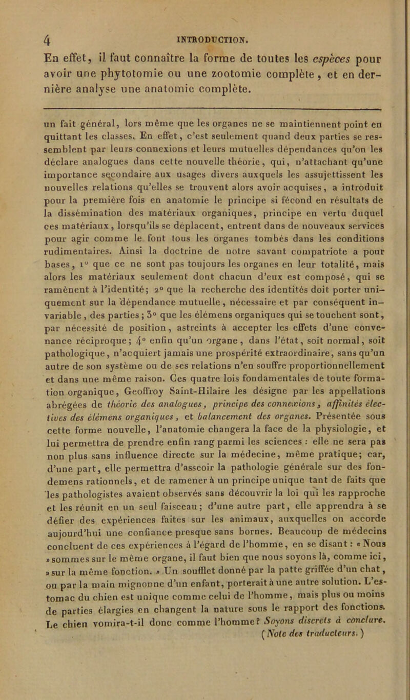 En effet, il faut connaître la forme de toutes les espèces pour avoir une phytotomie ou une zootomie complète, et en der- nière analyse une anatomie complète. un fait général, lors même que les organes ne se maintiennent point en quittant les classes. En effet, c’est seulement quand deux parties se res- semblent par leurs connexions et leurs mutuelles dépendances qu’on les déclare analogues dans cette nouvelle théorie, qui, n’attachant qu’une importance secondaire aux usages divers auxquels les assujettissent les nouvelles relations qu’elles se trouvent alors avoir acquises, a introduit pour la première fois en anatomie le principe si fécond en résultats de la dissémination des matériaux organiques, principe en vertu duquel ces matériaux, lorsqu’ils se déplacent, entrent dans de nouveaux services pour agir comme le font tous les organes tombés dans les conditions rudimentaires. Ainsi la doctrine de notre savant compatriote a pour bases, 1 que ce ne sont pas toujours les organes en leur totalité, mais alors les matériaux seulement dont chacun d’eux est composé, qui se ramènent à l’identité; 2° que la recherche des identités doit porter uni- quement sur la 'dépendance mutuelle, nécessaire et par conséquent in- variable , des parties ; 3° que les élémens organiques qui se touchent sont, par nécessité de position, astreints à accepter les effets d’une conve- nance réciproque; 4° enfin qu’un organe, dans l’état, soit normal, soit pathologique, n’acquiert jamais une prospérité extraordinaire, sans qu’un autre de son système ou de ses relations n’en souffre proportionnellement et dans une même raison. Ces quatre lois fondamentales de toute forma- tion organique, Geoffroy Saint-Hilaire les désigne par les appellations abrégées de théorie des analogues, principe des connexions , affinités élec- tives des élémens organiques, et balancement des organes. Présentée sous cette forme nouvelle, l’anatomie changera la face de la physiologie, et lui permettra de prendre enfin rang parmi les sciences : elle ne sera pas non plus sans influence directe sur la médecine, même pratique; car, d’une part, elle permettra d’asseoir la pathologie générale sur des fon- demens rationnels, et de ramener à un principe unique tant de faits que les pathologistes avaient observés sans découvrir la loi qui les rapproche et les réunit en un seul faisceau; d’une autre part, elle apprendra à se défier des expériences faites sur les animaux, auxquelles on accorde aujourd’hui une confiance presque sans homes. Beaucoup de médecins concluent de ces expériences à l’égard de l’homme, en se disant : « Nous «sommes sur le même organe, il faut bien que nous soyons là, comme ici, «sur la même fonction. » Un soulllet donné par la patte griffée d un chat, ou par la main mignonne d’un enfant, porterait à une autre solution. L es- tomac du chien est unique comme celui de l’homme, mais plus ou moins de parties élargies en changent la nature sous le rapport des fonctions. Le chien vomira-t-il donc comme l’homme? Soyons discrets à conclure. ( Note des traducteurs. )