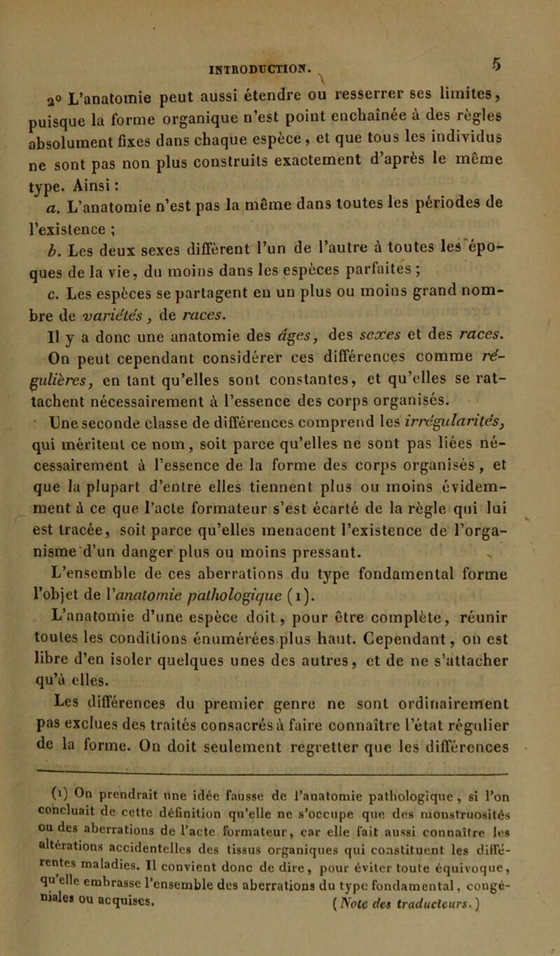 a° L’anatomie peut aussi étendre ou resserrer ses limites, puisque la forme organique n’est point enchaînée à des règles absolument fixes dans chaque espèce , et que tous les individus ne sont pas non plus construits exactement d’après le même type. Ainsi : a. L’anatomie n’est pas la même dans toutes les périodes de l’existence ; b. Les deux sexes diffèrent l’un de l’autre à toutes les épo- ques de la vie, du moins dans les espèces parfaites; c. Les espèces se partagent en un plus ou moins grand nom- bre de variétés , de races. Il y a donc une anatomie des âges, des sexes et des races. On peut cependant considérer ces différences comme ré- gulières, en tant qu’elles sont constantes, et qu’elles se rat- tachent nécessairement à l’essence des corps organisés. Une seconde classe de différences comprend les irrégularités, qui méritent ce nom, soit parce qu’elles ne sont pas liées né- cessairement à l’essence de la forme des corps organisés , et que la plupart d’entre elles tiennent plus ou moins évidem- ment à ce que l’acte formateur s’est écarté de la règle qui lui est tracée, soit parce qu’elles menacent l’existence de l’orga- nisme d’un danger plus ou moins pressant. L’ensemble de ces aberrations du type fondamental forme l’objet de Yanatomie pathologique (i). L’anatomie d’une espèce doit, pour être complète, réunir toutes les conditions énumérées plus haut. Cependant, on est libre d’en isoler quelques unes des autres, et de ne s’attacher qu’à elles. Les différences du premier genre ne sont ordinairement pas exclues des traités consacrés à faire connaître l’état régulier de la forme. On doit seulement regretter que les différences (i) On prendrait une idée fausse de l’anatomie pathologique , si l’on concluait de cette définition qu’elle ne s’occupe que des monstruosités ou des aberrations de l’acte formateur, car elle fait aussi connaître les altérations accidentelles des tissus organiques qui constituent les diffé- rentes maladies. 11 convient donc de dire, pour éviter loule équivoque, qu elle embrasse l’ensemble des aberrations du type fondamental, congé- uiales ou acquises. ( Note des traducteurs.)