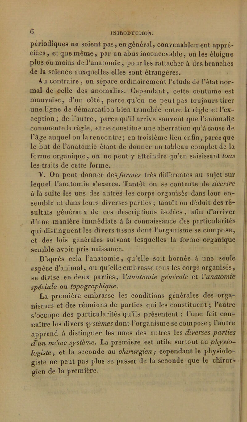 périodiques ne soient pas, en général, convenablement appré- ciées , et que même, par un abus inconcevable, on les éloigne plus ou moins de l’anatomie, pour les rattacher à des branches de la science auxquelles elles sont étrangères. Au contraire, on sépare ordinairement l’étude de l’état nor- mal de celle des anomalies. Cependant, cette coutume est mauvaise, d’un côté, parce qu’on ne peut pas toujours tirer une ligne de démarcation bien tranchée entre la règle et l’ex- ception; de l’autre, parce qu’il arrive souvent que l’anomalie commente la règle, et ne constitue une aberration qu’à cause de l’dge auquel on la rencontre; en troisième lieu enfin, parceque le but de l’anatomie étant de donner un tableau complet de la forme organique, on ne peut y atteindre qu’en saisissant tous les traits de cette forme. V. On peut donner desformes très différentes au sujet sur lequel l’anatomie s’exerce. Tantôt on se contente de décrire à la suite les uns des autres les corps organisés dans leur en- semble et dans leurs diverses parties ; tantôt on déduit des ré- sultats généraux de ces descriptions isolées, afin d’arriver d’une manière immédiate à la connaissance des particularités qui distinguent les divers tissus dont l’organisme se compose, et des lois générales suivant lesquelles la forme organique semble avoir pris naissance. D’après cela l’anatomie, qu’elle soit bornée à une seule espèce d’animal, ou qu’elle embrasse tous les corps organisés, se divise en deux parties, Vanatomie générale et Y anatomie spéciale ou topographique. La première embrasse les conditions générales des orga- nismes et des réunions de parties qui les constituent; l’autre s’occupe des particularités qu’ils présentent : l’une fait con- naître les divers systèmes dont l’organisme se compose; l’autre apprend à distinguer les unes des autres les diverses parties d’un meme système. La première est utile surtout au physio- logiste, et la seconde au chirurgien ; cependant le physiolo- giste ne peut pas plus se passer de la seconde que le chirur- gien de la première.