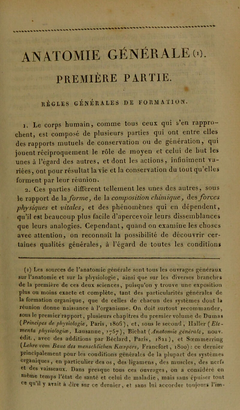 ANATOMIE GÉNÉRALEw. PREMIÈRE PARTIE. ' RÈGLES GÉNÉRALES DE FORMATION. Le corps humain, comme tous ceux qui s’en rappro- chent, est composé de plusieurs parties qui ont entre elles des rapports mutuels de conservation ou de génération, qui jouent réciproquement le rôle de moyen et celui de but les unes à l’égard des autres, et dont les actions, infiniment va- riées, ont pour résultat la vie et la conservation du tout qu elles forment par leur réunion. 2. Ces parties diffèrent tellement les unes des autres, sous le rapport de la forme, de la composition chimique, des forces physiques et vitales, et des phénomènes qui en dépendent, qu’il est beaucoup plus facile d’apercevoir leurs dissemblances que leurs analogies. Cependant, quand on examine les choses avec attention, on reconnaît la possibilité de découvrir cer- taines qualités générales, à l’égard de toutes les conditions (i) Les sources de l’anatomie générale sont tous les ouvrages généraux sur l’anatomie et sur la physiologie, ainsi que sur les diverses branches de la première de ces deux sciences, puisqu’on y trouve une exposition plus ou moins exacte et complète, tant des particularités générales de la formation organique, que de celles de chacun des systèmes dont la réunion donne naissance à l’organisme. On doit surtout recommander, sous le prcmier'rapport, plusieurs chapitres du premier volume de Dumas (Principes de physiologie, Paris, i8o(5), et, sous le second , Haller ( Elc- menta physiologue, Lausanne, .1757), Bichat [Anatomie générale, nouv. édit., avec des additions par Béclard, Paris, 1821), et Soemmerriug (Lettre vom Banc des mcnsclilichcn Kœrpcrs, Francfort, 1800) : ce dernier principalement pour les conditions générales de la plupart des systèmes organiques, en particulier des os , des ligamens , des muscles, des nerfs et des vaisseaux. Dans presque tous ces ouvrages, on a considéré en môme temps l’état de santé et celui de maladie, mais sans épuiser tout < e qu il y avait à dire sur ce dernier, et sans lui accorder toujours l’im-