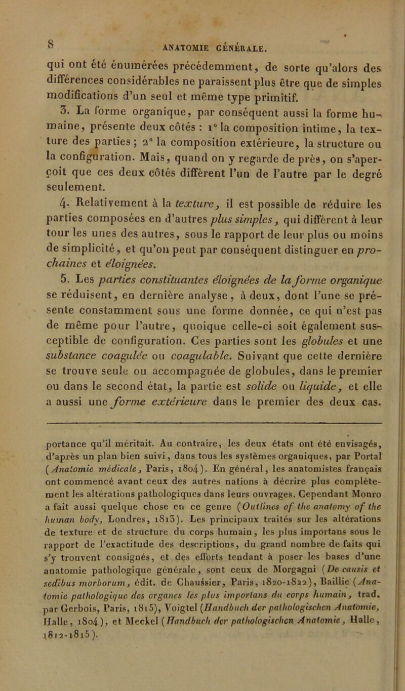 qui ont été énumérées précédemment, de sorte qu’alors clés différences considérables ne paraissent plus être que de simples modifications d’un seul et même type primitif. 3. La forme organique, par conséquent aussi la forme hu^ maine, présente deux côtés : i° la composition intime, la tex- ture des parties; 2° la composition extérieure, la structure ou la configuration. Mais, quand on y regarde de près, on s’aper- çoit que ces deux côtés diffèrent l’un de l’autre par le degré seulement. Relativement à la texture, il e9t possible de réduire les parties composées en d’autres plus simples, qui diffèrent à leur tour les unes des autres, sous le rapport de leur plus ou moins de simplicité, et qu’on peut par conséquent distinguer en pro- chaines et éloignées. 5. Les parties constituantes éloignées de la forme organique se réduisent, en dernière analyse, à deux, dont l’une se pré- sente constamment sous une forme donnée, ce qui n’est pas de même pour l’autre, quoique celle-ci soit également sus- ceptible de configuration. Ces parties sont les globules et une substance coagulée ou coagulable. Suivant que cette dernière se trouve seule ou accompagnée de globules, dans le premier ou clans le second état, la partie est solide ou liquide, et elle a aussi une forme extérieure dans le premier des deux cas. portance qu’il méritait. Au contraire, les deux états ont été envisagés, d’après un plan bien suivi, dans tous les systèmes organiques, par Portai (Anatomie médicale, Paris, i8o4 ). En général, les anatomistes français ont commencé avant ceux des autres nations à décrire plus complète- ment les altérations pathologiques dans leurs ouvrages. Cependant Monro a fait aussi quelque chose en ce genre (Oullincs of tlie anatomy of lhe lut inan bodv, Londres, iSi3). Les principaux traités sur les altérations de texture et de structure du corps humain, les plus importans sous le rapport de l’exactitude des descriptions, du grand nombre défaits qui s’y trouvent consignés, et des efforts tendant à poser les bases d’une anatomie pathologique générale, sont ceux de Morgagni (De cansis et sedibus morborum, édit, de Chauésier, Paris, îSao-iSaa), Paillie (Ana- tomie pathologique des organes les plus importons du corps humain, trad. par Gerbois, Paris, r8i5), Voigtel (Handbuch der patliologisclicn Anatomie, IJ aile, iSo4), et Meckel (Handbuch der patliologischcn Anatomie, Halle, 1812-1815).