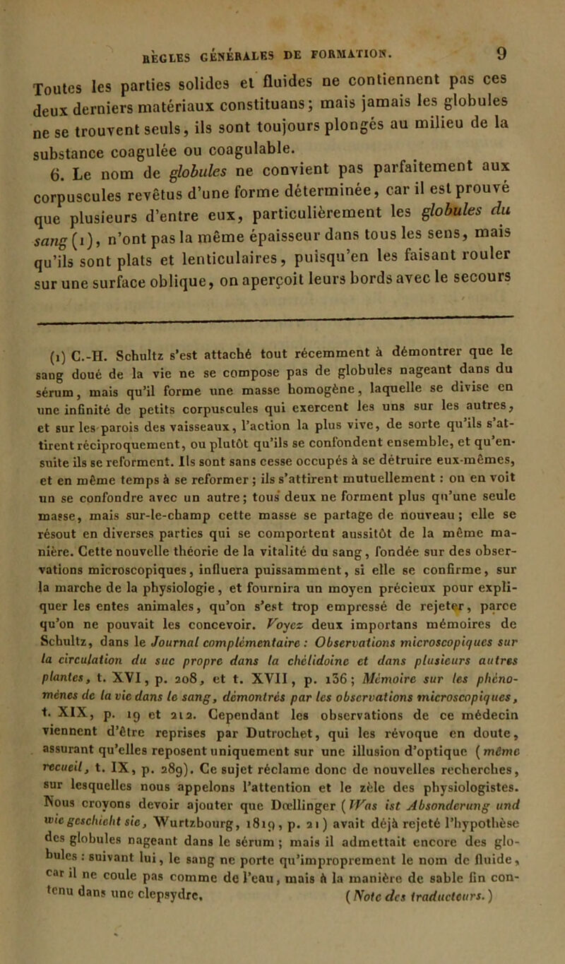 Toutes les parties solides et fluides ne contiennent pas ces deux derniers matériaux constituans; mais jamais les globules ne se trouvent seuls, ils sont toujours plongés au milieu de la substance coagulée ou coagulable. 6. Le nom de globules ne convient pas parfaitement aux corpuscules revêtus d’une forme déterminée, car il est prouvé que plusieurs d’entre eux, particulièrement les globules du sang (i), n’ont pas la même épaisseur dans tous les sens, mais qu’ils sont plats et lenticulaires, puisqu’en les faisant rouler sur une surface oblique, on aperçoit leurs bords avec le secours (i) C.-H. Schultz s’est attaché tout récemment à démontrer que le sang doué de la vie ne se compose pas de globules nageant dans du sérum, mais qu’il forme une masse homogène, laquelle se divise en une infinité de petits corpuscules qui exercent les uns sur les autres, et sur les parois des vaisseaux, l’action la plus vive, de sorte qu ils s at- tirent réciproquement, ou plutôt qu’ils se confondent ensemble, et qu en- suite ils se reforment. Ils sont sans cesse occupés à se détruire eux-mêmes, et en même temps à se reformer ; ils s’attirent mutuellement : ou en voit un se confondre avec un autre; tous deux ne forment plus qu’une seule masse, mais sur-le-champ cette masse se partage de nouveau; elle se résout en diverses parties qui se comportent aussitôt de la même ma- nière. Cette nouvelle théorie de la vitalité du sang, fondée sur des obser- vations microscopiques, influera puissamment, si elle se confirme, sur la marche de la physiologie, et fournira un moyen précieux pour expli- quer les entes animales, qu’on s’est trop empressé de rejeter, parce qu’on ne pouvait les concevoir. Voyez deux importans mémoires de Schultz, dans le Journal complémentaire : Observations microscopiques sur la circulation du suc propre dans la chctidoinc et dans plusieurs autres plantes, t. XVI, p. 208, et t. XVII, p. i56; Mémoire sur les phéno- mènes de la vie dans le sang, démontrés par les observations microscopiques, t. XIX, p. 1 g et 212. Cependant les observations de ce médecin viennent d’être reprises par Dutrochet, qui les révoque en doute, assurant qu’elles reposent uniquement sur une illusion d’optique ( môme recueil, t. IX, p. 289). Ce sujet réclame donc de nouvelles recherches, sur lesquelles nous appelons l’attention et le zèle des physiologistes. Nous croyons devoir ajouter que Dœllinger ( Was ist Absonderung und vue gcschicht sic, Wurtzbourg, 1819, p. 21) avait déjà rejeté l’hypothèse des globules nageant dans le sérum ; mais il admettait encore des glo- bules : suivant lui, le sang ne porte qu’improprement le nom de fluide, car il ne coule pas comme de l’eau, mais à la manière de sable fin con- tenu dans une clepsydre. ( Note des traducteurs. )