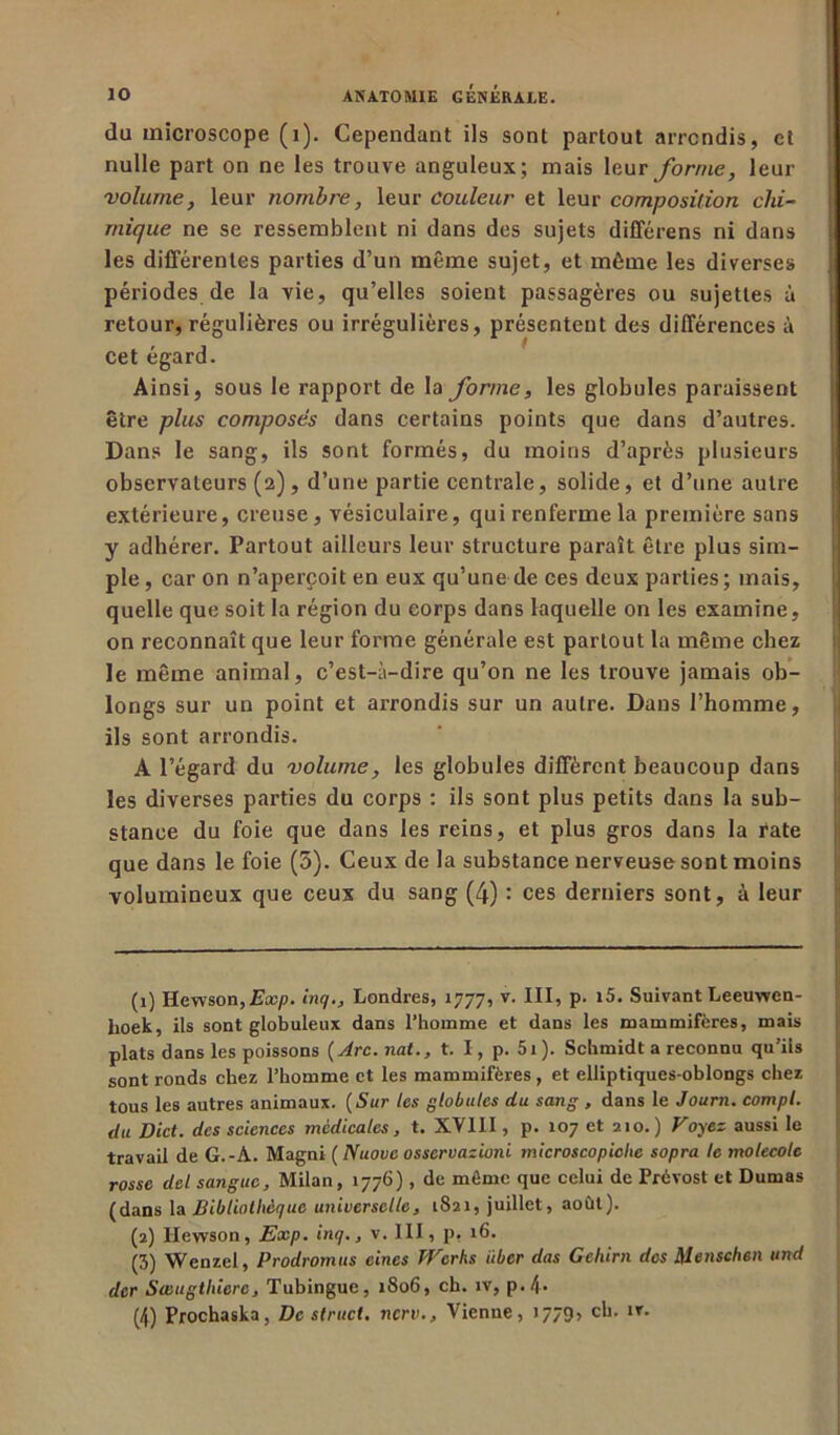 du microscope (1). Cependant ils sont partout arrondis, et nulle part on ne les trouve anguleux; mais leur forme, leur volume, leur nombre, leur couleur et leur composition chi- mique ne se ressemblent ni dans des sujets différens ni dans les différentes parties d’un même sujet, et même les diverses périodes de la vie, qu’elles soient passagères ou sujettes à retour, régulières ou irrégulières, présentent des différences à cet égard. Ainsi, sous le rapport de la forme, les globules paraissent être plus composés dans certains points que dans d’autres. Dans le sang, ils sont formés, du moins d’après plusieurs observateurs (2), d’une partie centrale, solide, et d’une autre extérieure, creuse, vésiculaire, qui renferme la première sans y adhérer. Partout ailleurs leur structure paraît être plus sim- ple , car on n'aperçoit en eux qu’une de ces deux parties; mais, quelle que soit la région du corps dans laquelle on les examine, on reconnaît que leur forme générale est partout la même chez le même animal, c’est-à-dire qu’on ne les trouve jamais ob- longs sur un point et arrondis sur un autre. Dans l’homme, ils sont arrondis. A l’égard du volume, les globules diffèrent beaucoup dans les diverses parties du corps : ils sont plus petits dans la sub- stance du foie que dans les reins, et plus gros dans la rate que dans le foie (3). Ceux de la substance nerveuse sont moins volumineux que ceux du sang (4) : ces derniers sont, à leur (1) Hewson,2sa;/>. inq., Londres, 1777, v. III, p. i5. Suivant Leeuwen- hoek, ils sont globuleux dans l’homme et dans les mammifères, mais plats dans les poissons (Arc.nalt. I, p. 5i). Schmidt a reconnu qu’iis sont ronds chez l’homme et les mammifères, et elliptiques-oblongs chez tous les autres animaux. ( Sur les globules du sang , dans le Journ. compl. du Dict. des sciences médicales, t. XVIII, p. 107 et 210. ) Voyez aussi le travail de G.-A. Magni ( Nuovc osservazioni microscopiche sopra te molecole rosse del sanguc. Milan, 1776), de môme que celui de Prévost et Dumas (dans la Bibliothèque universelle, 1821, juillet, août). (2) llewson, Exp. inq., v. III, p, 16. (3) Wenzel, Prodromus eines Works iiber das Gchirn des Metischen und der Sœugthiere, Tubingue, 1806, ch. îv, p.4- (4) Prochaska, De struct. nerv.. Vienne, 1779» cl*- ,T'