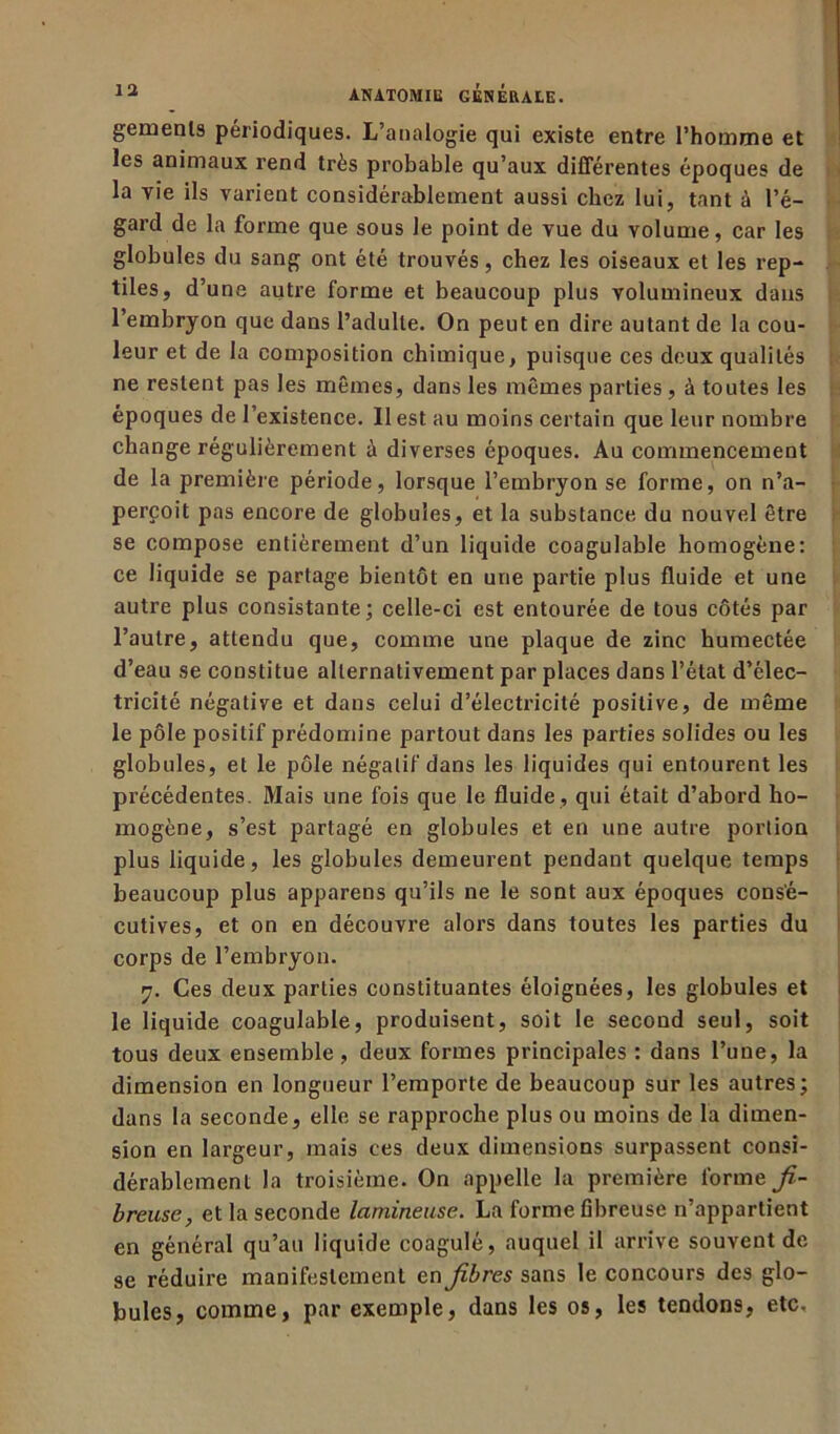 gemenls périodiques. L’analogie qui existe entre l’homme et les animaux rend très probable qu’aux différentes époques de la vie ils varient considérablement aussi chez lui, tant à l’é- gard de la forme que sous le point de vue du volume, car les globules du sang ont été trouvés, chez les oiseaux et les rep- tiles, d’une autre forme et beaucoup plus volumineux dans l’embryon que dans l’adulte. On peut en dire autant de la cou- leur et de la composition chimique, puisque ces deux qualités ne restent pas les mêmes, dans les mêmes parties , à toutes les époques de l’existence. 11 est au moins certain que leur nombre change régulièrement à diverses époques. Au commencement de la première période, lorsque l’embryon se forme, on n’a- perçoit pas encore de globules, et la substance du nouvel être se compose entièrement d’un liquide coagulable homogène: ce liquide se partage bientôt en une partie plus fluide et une autre plus consistante; celle-ci est entourée de tous côtés par l’autre, attendu que, comme une plaque de zinc humectée d’eau se constitue alternativement par places dans l’état d’élec- tricité négative et dans celui d’électricité positive, de même le pôle positif prédomine partout dans les parties solides ou les globules, et le pôle négatif dans les liquides qui entourent les précédentes. Mais une fois que le fluide , qui était d’abord ho- mogène, s’est partagé en globules et en une autre portion plus liquide, les globules demeurent pendant quelque temps beaucoup plus appareils qu’ils ne le sont aux époques consé- cutives, et on en découvre alors dans toutes les parties du corps de l’embryon. 7. Ces deux parties constituantes éloignées, les globules et le liquide coagulable, produisent, soit le second seul, soit tous deux ensemble , deux formes principales : dans l’une, la dimension en longueur l’emporte de beaucoup sur les autres; dans la seconde, elle se rapproche plus ou moins de la dimen- sion en largeur, mais ces deux dimensions surpassent consi- dérablement la troisième. On appelle la première forme fi- breuse, et la seconde lamineuse. La forme fibreuse n’appartient en général qu’au liquide coagulé, auquel il arrive souvent de se réduire manifestement en fibres sans le concours des glo- bules, comme, par exemple, dans les os, les tendons, etc.