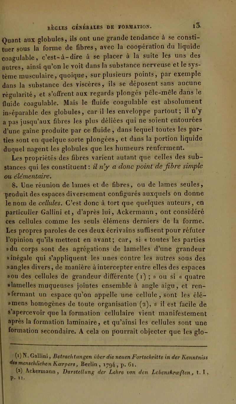 Quant aux globules, ils ont une grande tendance à se consti- tuer sous la forme de fibres, avec la coopération du liquide coagulable, c’est-à-dire à se placer à la suite les uns des autres, ainsi qu’on le voit dans la substance nerveuse et le sys- tème musculaire, quoique, sur plusieurs points, par exemple dans la substance des viscères, ils se déposent sans aucune régularité, et s’offrent aux regards plongés pêle-mêle dans le fluide coagulable. Mais le fluide coagulable est absolument inséparable des globules, car il les enveloppe partout; il n’y a pas jusqu’aux fibres les plus déliées qui ne soient entourées d’une gaine produite par ce fluide, dans lequel toutes les par- ties sont en quelque sorte plongées, et dans la portion liquide duquel nagent les globules que les humeurs renferment. Les propriétés des fibres varient autant que celles des sub- stances qui les constituent: il n’y a clone point de fibre simple ou élémentaire. 8. Une réunion de lames et de fibres, ou de lames seules, produit des espaces diversement configurés auxquels on donne le nom de cellules. C’est donc à tort que quelques auteurs, en particulier Gallini et, d’après lui, Ackermann, ont considéré ces cellules comme les seuls élémens derniers de la forme. Les propres paroles de ces deux écrivains suffisent pour réfuter l’opinion qu’ils mettent en avant; car, si « toutes les parties »du corps sont des agrégations de lamelles d’une grandeur «inégale qui s’appliquent les unes contre les autres sous des » angles divers, de manière à intercepter entre elles des espaces «ou des cellules de grandeur différente (1) ; » ou si « quatre «lamelles muqueuses jointes ensemble à angle aigu, et ren- «fermant un espace qu’on appelle une cellule, sont les élc- «mens homogènes de toute organisation (2), >j il est facile de s’apercevoir que la formation cellulaire vient manifestement après la formation laminaire, et qu’ainsi les cellules sont une formation secondaire. A cela on pourrait objecter que les glo- (1) N. Gallini, Betrachtungcn ïtber die neuen Forlscliritte in der Kenntniss des mcnschtichcn Kœrpcrs, Berlin, 179^, p. Gi. (î) Ackermann, Darstcllung der Lettre von den Lcbcnshrœftcn, t. I, p. 11.