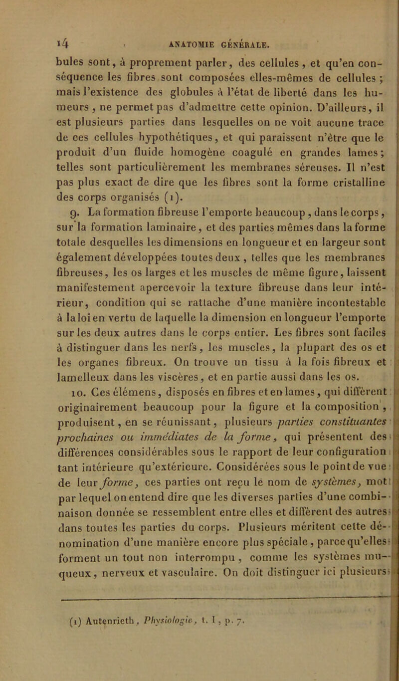 bules sont, à proprement parler, des cellules , et qu’en con- séquence les fibres sont composées elles-mêmes de cellules ; mais l’existence des globules à l’état de liberté dans les hu- meurs , ne permet pas d’admettre cette opinion. D’ailleurs, il est plusieurs parties dans lesquelles on ne voit aucune trace de ces cellules hypothétiques, et qui paraissent n’ètre que le produit d’un fluide homogène coagulé en grandes lames; telles sont particulièrement les membranes séreuses. Il n’est pas plus exact de dire que les libres sont la forme cristalline des corps organisés (1). g. La formation fibreuse l’emporte beaucoup, dans le corps, sur la formation laminaire, et des parties mêmes dans la forme totale desquelles les dimensions en longueur et en largeur sont également développées toutes deux, telles que les membranes fibreuses, les os larges et les muscles de même figure, laissent manifestement apercevoir la texture fibreuse dans leur inté- rieur, condition qui se rattache d’une manière incontestable à laloîen vertu de laquelle la dimension en longueur l’emporte sur les deux autres dans le corps entier. Les fibres sont faciles à distinguer dans les nerfs, les muscles, la plupart des os et les organes fibreux. On trouve un tissu à la fois fibreux et lamelleux dans les viscères, et en partie aussi dans les os. 10. Cesélémens, disposés en fibres et en lames, qui diffèrent originairement beaucoup pour la figure et la composition , produisent, en se réunissant, plusieurs parties constituantes : prochaines ou immédiates de la forme, qui présentent des i différences considérables sous le rapport de leur configuration i tant intérieure qu’extérieure. Considérées sous le point de vue || de \euv forme, ces parties ont reçu le nom de systèmes, mot J par lequel on entend dire que les diverses parties d’une combi- naison donnée se ressemblent entre elles et diffèrent des autres- i dans toutes les parties du corps. Plusieurs méritent celte dé- h nomination d’une manière encore plus spéciale, parce qu’elles- ' forment un tout non interrompu, comme les systèmes mu- queux, nerveux et vasculaire. On doit distinguer ici plusieurs-