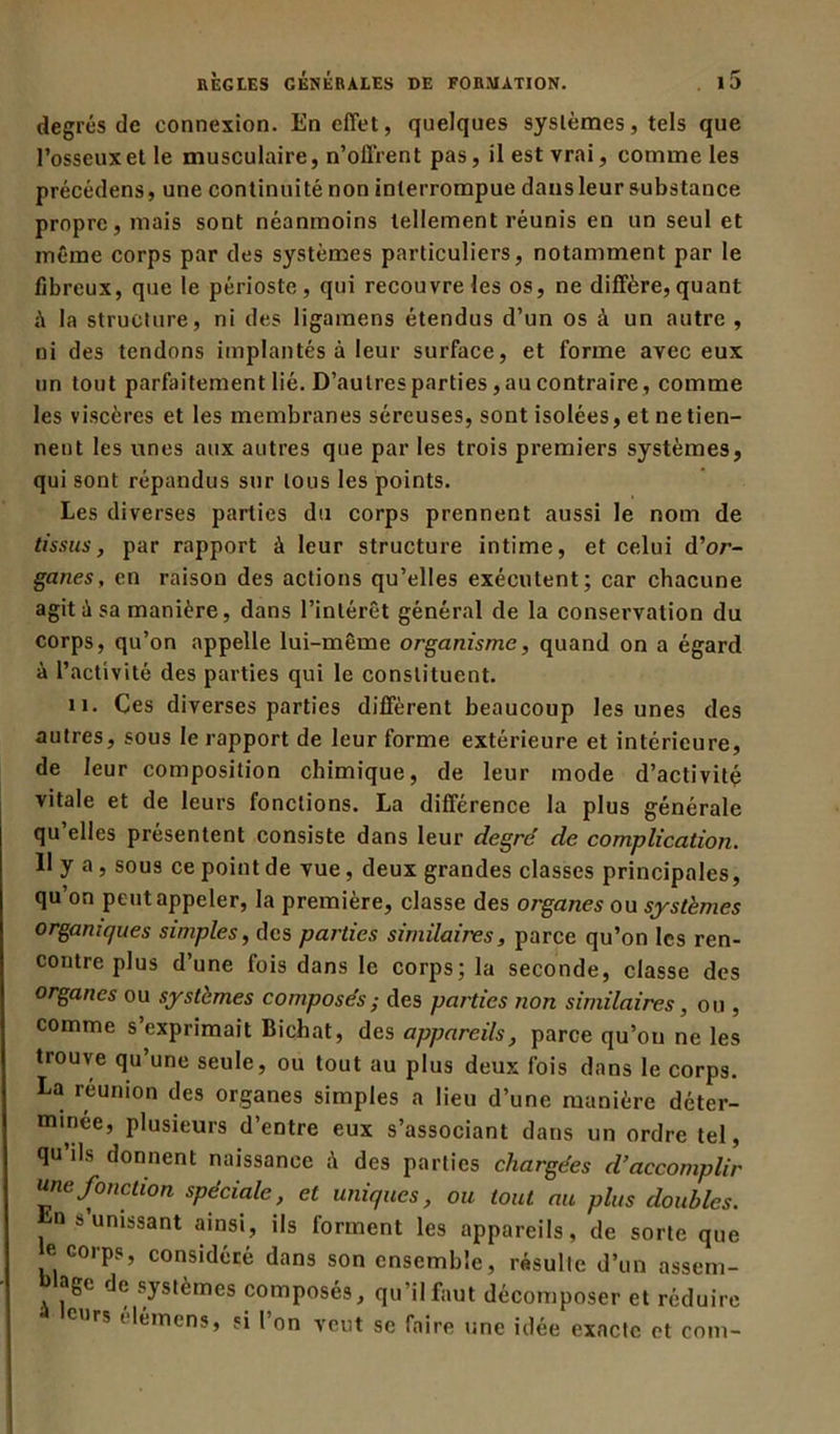 degrés de connexion. En effet, quelques systèmes, tels que l’osseux et le musculaire, n’offrent pas, il est vrai, comme les précédens, une continuité non interrompue dans leur substance propre, mais sont néanmoins tellement réunis en un seul et même corps par des systèmes particuliers, notamment par le fibreux, que le périoste, qui recouvre les os, ne diffère, quant A la structure, ni des ligamens étendus d’un os à un autre , ni des tendons implantés à leur surface, et forme avec eux un tout parfaitement lié. D’autres parties, au contraire, comme les viscères et les membranes séreuses, sont isolées, et ne tien- nent les unes aux autres que par les trois premiers systèmes, qui sont répandus sur tous les points. Les diverses parties du corps prennent aussi le nom de tissus, par rapport à leur structure intime, et celui d’or- garces, en raison des actions qu’elles exécutent; car chacune agit A sa manière, dans l’intérêt général de la conservation du corps, qu’on appelle lui-même organisme, quand on a égard à l’activité des parties qui le constituent. il. Ces diverses parties diffèrent beaucoup les unes des autres, sous le rapport de leur forme extérieure et intérieure, de leur composition chimique, de leur mode d’activité vitale et de leurs fonctions. La différence la plus générale qu’elles présentent consiste dans leur degré de complication. Il y a , sous ce point de vue, deux grandes classes principales, qu’on peut appeler, la première, classe des organes ou systèmes organiques simples, des parties similaires, parce qu’on les ren- contre plus d’une fois dans le corps; la seconde, classe des organes ou systèmes composés ; des parties non similaires, ou , comme s exprimait Bichat, des appareils, parce qu’on ne les trouve qu’une seule, ou tout au plus deux fois dans le corps. La reunion des organes simples a lieu d’une manière déter- minée, plusieurs d’entre eux s’associant dans un ordre tel, qu’ils donnent naissance A des parties chargées d’accomplir urne fonction spéciale, et uniques, ou tout au plus doubles. n s’unissant ainsi, ils forment les appareils, de sorte que e. corps, considéré dans son ensemble, résulte d’un assem- blage de systèmes composés, qu’il faut décomposer et réduire curs (lémcns, si 1 on veut se faire une idée exacte et com-