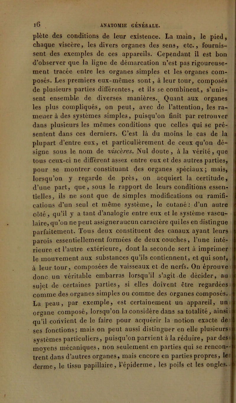 plète des conditions de leur existence. La main, le pied, chaque viscère, les divers organes des sens, etc., fournis- sent des exemples de ces appareils. Cependant il est bon d’observer que la ligne de démarcation n’est pas rigoureuse- ment tracée entre les organes simples et les organes com- posés. Les premiers eux-mêmes sont, à leur tour, composés de plusieurs parties différentes, et ils se combinent, s’unis- sent ensemble de diverses manières. Quant aux organes les plus compliqués, on peut, avec de l’attention, les ra- mener â des systèmes simples, puisqu’on finit par retrouver dans plusieurs les mêmes conditions que celles qui se pré- sentent dans ces derniers. C’est là du moins le cas de la plupart d’entre eux, et particulièrement de ceux qu’on dé- signe sous le nom de viscères. Nul doute, à la vérité, que tous ceux-ci ne diffèrent assez entre eux et des autres parties, pour se montrer constituant des organes spéciaux; mais, lorsqu’on y regarde de près, on acquiert la certitude, d’une part, que, sous le rapport de leurs conditions essen- tielles, ils ne sont que de simples modifications ou ramifi- cations d’un seul et même système, le cutané: d’un autre côté, qu’il y a tant d’analogie entre eux et le système vascu- laire, qu’on ne peut assigner aucun caractère qui les en distingue parfaitement. Tous deux constituent des canaux ayant leurs parois essentiellement formées de deux couches, l’une inté- rieure et l’autre extérieure, dont la seconde sert à imprimer le mouvement aux substances qu’ils contiennent, et qui sont, à leur tour, composées de vaisseaux et de nerfs. On éprouve donc un véritable embarras lorsqu’il s’agit de décider, au sujet de certaines parties, si elles doivent être regardées comme des organes simples ou comme des organes composés. La peau, par exemple, est certainement un appareil, un organe composé, lorsqu’on la considère dans sa totalité, ainsi qu’il convient de le faire pour acquérir la notion exacte de ses fonctions; mais on peut aussi distinguer en elle plusieurs- systèmes particuliers, puisqu’on parvient à la réduire, par des- moyens mécaniques, non seulement en parties qui se rencon- trent dans d’autres organes, mais encore en parties propres, le derme, le tissu papillaire, l’épiderme, les poils et les ongles.