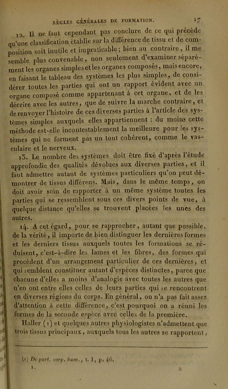 12. 11 ne faut cependant pas conclure de ce qui précède qu’une classification établie sur la différence de tissu et de com- position soit inutile et impraticable; bien au contraire, il me semble plus convenable , non seulement d examiner séparé- ment les organes simples elles organes composés, maisencore, en faisant le tableau des systèmes les plus simples, de consi- dérer toutes les parties qui ont un rapport évident avec un organe composé comme appartenant à cet organe, et de les décrire avec les autres, que de suivre la marche contraire, et de renvoyer l’histoire de ces diverses parties à l’article des sys- tèmes simples auxquels elles appartiennent : du moins cette méthode est-elle incontestablement la meilleure pour les sys- tèmes qui ne forment pas un tout cohérent, comme le vas- culaire et le nerveux. i5. Le nombre des systèmes doit être fixé d’après l’étude approfondie des qualités dévolues aux diverses parties, et il faut admettre autant de systèmes particuliers qu’on peut dé- montrer de tissus différens. Mais, dans le même temps, on doit avoir soin de rapporter à un même système toutes les parties qui se ressemblent sous ces divers points de vue, à quelque distance qu’elles se trouvent placées les unes des autres. 14. A cet égard, pour se rapprocher, autant que possible, de la vérité, il importe de bien distinguer les dernières formes et les derniers tissus auxquels toutes les formations se ré- duisent, c’est-à-dire les lames et les fibres, des formes qui procèdent d’un arrangement particulier de ces dernières, et qui semblent constituer autant d’espèces distinctes, parce que chacune d’elles a moins d’analogie avec toutes les autres que n’en ont entre elles celles de leurs parties qui se rencontrent en diverses régions du corps. En général, on n’a pas fait assez d’attention à celle différence, c’est pourquoi on a réuni les formes de la seconde espèce avec celles de la première. Haller ( 1) et quelques autres physiologistes n’admettent que trois tissus principaux, auxquels tous les autres se rapportent, (») De part. corp. Iiumt. I, p, 4G*