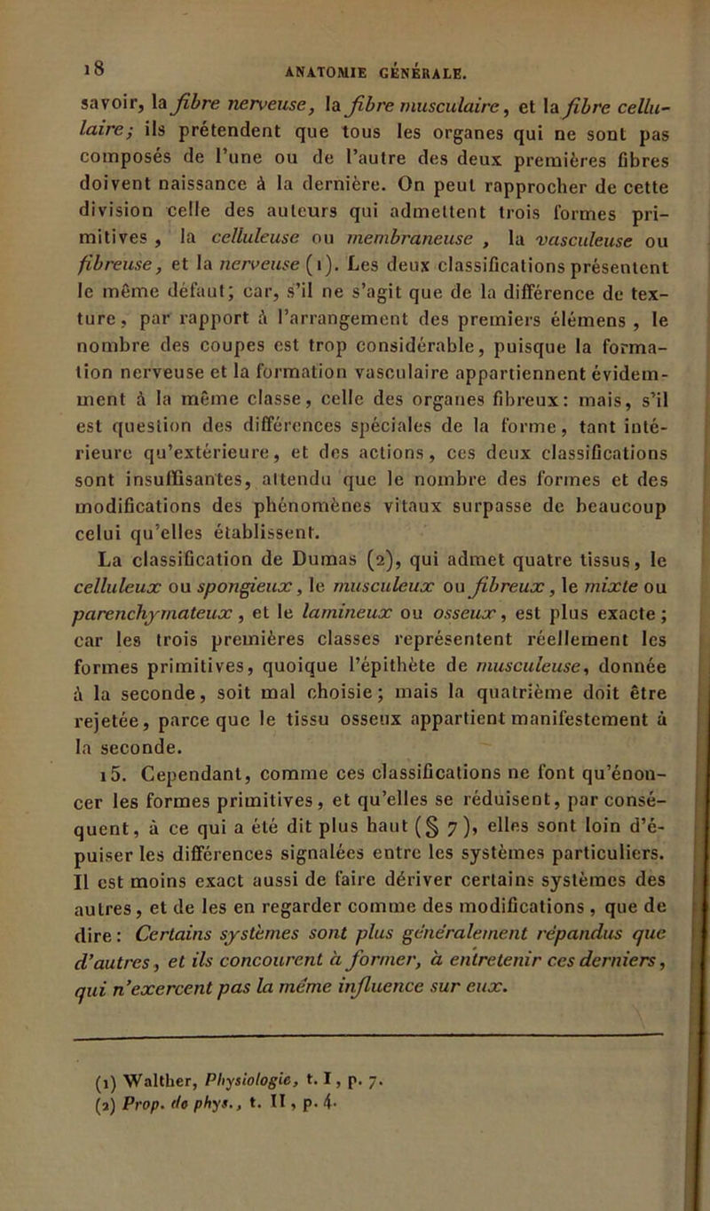 savoir, la fibre nerveuse, la fibre musculaire, et la fibre cellu- laire; ils prétendent que tous les organes qui ne sont pas composés de Tune ou de l’autre des deux premières fibres doivent naissance à la dernière. On peut rapprocher de cette division celle des auteurs qui admettent trois formes pri- mitives , la celluleuse ou membraneuse , la vasculeuse ou fibreuse, et la nerveuse (1). Les deux classifications présentent le même défaut; car, s’il ne s’agit que de la différence de tex- ture, par rapport à l’arrangement des premiers élémens , le nombre des coupes est trop considérable, puisque la forma- tion nerveuse et la formation vasculaire appartiennent évidem- ment à la même classe, celle des organes fibreux: mais, s’il est question des différences spéciales de la forme, tant inté- rieure qu’extérieure, et des actions, ces deux classifications sont insuffisantes, attendu que le nombre des formes et des modifications des phénomènes vitaux surpasse de beaucoup celui qu’elles établissent. La classification de Dumas (2), qui admet quatre tissus, le celluleux ou spongieux, le musculeux ou fibreux, le mixte ou parenchymateux, et le lamineux ou osseux, est plus exacte; car les trois premières classes représentent réellement les formes primitives, quoique l’épithète de musculeuse, donnée à la seconde, soit mal choisie; mais la quatrième doit être rejetée, parce que le tissu osseux appartient manifestement à la seconde. i5. Cependant, comme ces classifications ne font qu’énon- cer les formes primitives, et qu’elles se réduisent, par consé- quent , à ce qui a été dit plus haut (§ 7 ), elles sont loin d’é- puiser les différences signalées entre les systèmes particuliers. Il est moins exact aussi de faire dériver certains systèmes des autres, et de les en regarder comme des modifications, que de dire : Certains systèmes sont plus généralement répandus que d’autres, et ils concourent à former, à entretenir ces derniers, qui n’exercent pas la meme influence sur eux. (1) Walther, Physiologie, 1.1, p. 7. (a) Prop. do phys., t. II, p. 4-