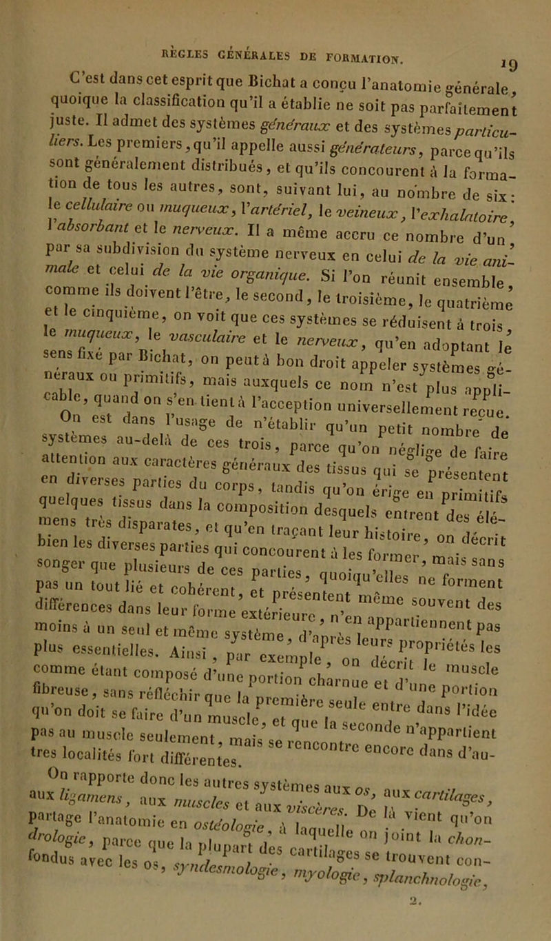 C’est dans cet esprit que Bichat a conçu l’anatomie générale' quoique la classification qu’il a établie ne soit pas parfaitement juste. Il admet des systèmes généraux et des systèmesparlicu- liers. Les premiers,qu’il appelle aussi générateurs, parcequ’ils sont généralement distribués, et qu’ils concourent à la forma t.on de tous les autres, sont, suivant lui, au nombre de six- e cellulaire ou muqueux, Vartériel, le veineux, Yexhalatoire ' 1 absorbant et le nerveux. Il a même accru ce nombre d’un’ par sa subdivision du système nerveux en celui de la vie ani- male et celui de la vie organique. Si l’on réunit ensemble comme ,1s doivent l’être, le second, le troisième, le quatrième et cinquième, on voit que ces systèmes se réduisent à trois le muqueux le vasculaire et le nerveux, qu’en adoptant le ens fixe par B,chat, on peut à bon droit appeler systèmes gé- néraux ou primitifs, mais auxquels ce nom n’est plus appli cable quand on s’en tienlà l’acception universellement reçue On est dans l’usage de n’établir qu’un petit nombre de systèmes au-dela de ces trois, parce qu’on néglige de faire attenuon aux caractères généraux des tissus qui se présentent différences dans leur forme extérieure , n'en ^ moins à on seul et même système d’mrès 1 Ppa',lencnt essentielles. Ainsi , T comme étant composé d’une portion charnue e, “T fibreuse, sans réfléchir min i-, - ' c l,ne P0,’lJon qo’on d„’i, mln dans rid- pas au muscle seulement mais'se renc SLCOnde n’*Pparlient très localités fort différentes *°core dans d’au- °n rapporte donc les autres systèmes aux a nxhoamens, aux muscles et aux viscères De ™rtdaSes ’ partage l’anatomie en ostéotomie -\ U u V,Cnt (I,,’on drologic, parce nue h , l que,,e joint la chon-