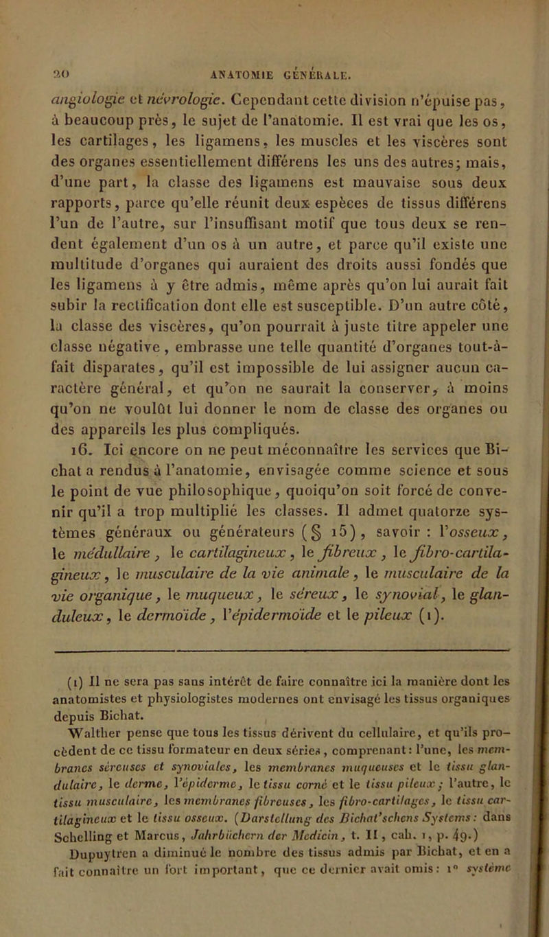 angiologie et neurologie. Cependant cette division n’épuise pas, à beaucoup près, le sujet de l’anatomie. Il est vrai que les os, les cartilages, les ligamens, les muscles et les viscères sont des organes essentiellement différens les uns des autres; mais, d’une part, la classe des ligamens est mauvaise sous deux rapports, parce qu’elle réunit deux espèces de tissus différens l’un de l’autre, sur l’insuffisant motif que tous deux se ren- dent également d’un os à un autre, et parce qu’il existe une multitude d’organes qui auraient des droits aussi fondés que les ligamens à y être admis, même après qu’on lui aurait fait subir la rectification dont elle est susceptible. D’un autre côté, la classe des viscères, qu’on pourrait à juste titre appeler une classe négative, embrasse une telle quantité d’organes tout-à- fait disparates, qu’il est impossible de lui assigner aucun ca- ractère général, et qu’on ne saurait la conserver, à moins qu’on ne voulût lui donner le nom de classe des organes ou des appareils les plus compliqués. 16. Ici encore on ne peut méconnaître les services que Bi- chat a rendus à l’anatomie, envisagée comme science et sous le point de vue philosophique, quoiqu’on soit forcé de conve- nir qu’il a trop multiplié les classes. Il admet quatorze sys- tèmes généraux ou générateurs ( § 15 ), savoir: V osseux, le médullaire , le cartilagineux , le fibreux , le fibro-cartila- gineux, le musculaire de la vie animale, le musculaire de la vie organique, le muqueux, le séreux, le synovial, \e glan- duleux, le dermoide, Y épidermoïde et le pileux (1). (i) Il ne sera pas sans intérêt de faire connaître ici la manière dont les anatomistes et physiologistes modernes ont envisagé les tissus organiques depuis Bichat. Wallher pense que tous les tissus dérivent du cellulaire, et qu’ils pro- cèdent de ce tissu formateur en deux séries , comprenant : l’une, les mem- branes séreuses et synoviales, les membranes muqueuses et le tissu glan- dulaire, le derme, l’épiderme, le tissu corné et le tissu pileuxy l’autre, le tissu musculaire, les membranes fibreuses, les fibro-cartilages, le tissu car- tilagineux et le tissu osseux. (Darslellung des Bichat’sciions Systems : dans Schclling et Marcus, Jahrbiiclicrn der Mcdicin, t. II, cah. i, p. 49») Dupuylren a diminué le nombre des tissus admis par Bichat, et en a fait connaître un fort important, que ce dernier avait omis : i° système