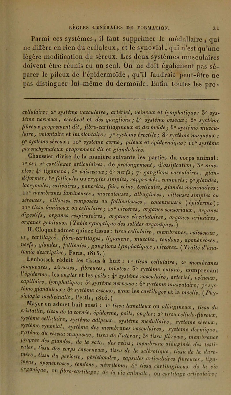 Parmi ces systèmes, il faut supprimer le médullaire, qui ne diffère en rien du celluleux, et le synovial, qui n’est qu’une légère modification du séreux. Les deux systèmes musculaires doivent être réunis eu un seul. On ne doit également pas sé- parer le pileux de l’épidermoïde, qu’il faudrait peut-être ne pas distinguer lui-même du dermoïde. Enfin toutes les pro- cellulaire; 2° système vasculaire, artériel, veineux et lymphatique; 3° sys- tème nerveux, cérébral et des ganglions ; 4° système osseux; 5° système fibreux proprement dit, fibro-cartilagineux et dermoide; 6° système muscu- laire, volontaire et involontaire ; j° système érectile ; 8° système muqueux ; 9° système séreux ; io° système corné, pileux et épidermique ; n° système parenchymateux proprement dit et glandulaire. Chaussier divise de la manière suivante les parties du corps animal : inos; 2° cartilages articulaires , de prolongement, d’ossification; 3° mus- cles; 4° Ugamens ; 5° vaisseaux ; 6° nerfs; ganglions vasculaires, gtan- diformes ; 8° follicules ou cryptes simples, rapprochés, composés; p° glandes, lacrymales, salivaires, pancréas, foie, reins, testicules, glandes mammaires ; 10° membranes lumineuses, musculeuses, albuginées, villeuses simples ou séreuses, villeuses composées ou folliculeuses, couenncuscs (épiderme'); 11° tissu tamineux ou cellulaire; 12° viscères, organes sensoriaux, organes digestifs, organes respiratoires, organes circulatoires, organes urinaires, organes génitaux. ( Table synoptique des solides organiques. ) H. Cloquet admet quinze tissus : tissu cellulaire, membranes, vaisseaux, os, cartilages, fibro-carhlages, Ugamens, muscles, tendons, aponévroses, nerfs, glandes, follicules, ganglions lymphatiques , viscères. ( Traité d’ana- tomie descriptive, Paris, i8i5. ) Lenhossek réduit les tissus à huit : 1° tissu cellulaire; 2“ membranes muqueuses, séreuses, fibreuses, mixtes; 3° système cutané, comprenant epiderme, les ongles et les poils; 4° système vasculaire, artériel, veineux, capillaire, lymphatique; 5“ système nerveux ; 6° système musculaire ; sys- tème glanduleux; 8° système osseux, avec les cartilages et la moelle ( Phy- siologia mcdicinatis, Pesth , 1816.) Mayer en admet huit aussi : 1° tissu lamclleux ou albugineux, tissu du cristallin, tissu de la cornée, épiderme, poils, ongles; 2° tissu cctluto. fibreux, système cellulaire, système adipeux, système médullaire, système séreux, ysteme synovial, système des membranes vasculaires, système dermique, système du reseau muqueux, tissu de l’utérus; 3° tissu fibreux, membranes propres 1 es glandes, de la rate, des reins; membrane albugince des iesti- C , “SSU dcs cor!,s caverneux, tissu de la sclérotique, tissu de la dure- 11 pcriosle, pcrichondrc, capsules articulaires fibreuses, liga- ns, aponévroses, tendons, névrilème; 4° tissu cartilagineux de la vie t> lue, ou fibro-car litage ; de la vie animale , ou cartilage articulaire ;