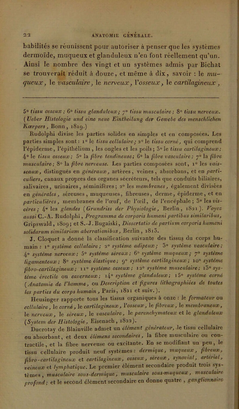 habilités se réunissent pour autoriser à penser que les systèmes dermoïde, muqueux et glanduleux n’en font réellement qu’un. Ainsi le nombre des vingt et un systèmes admis par Bichat se trouverait réduit douze, et même à dix, savoir : le mu- queux, le vasculaire, le nerveux, l'osseux, le cartilagineux, 5° tissu osseux ; 6° tissu glanduleux; -° tissu musculaire ; 8° tissu nerveux. ( Veber Histologie und eine nette Eintheilung der Gewebe des menschticlien Kœrpers, Bonn, x 8i q .) Rudolphi divise les parties solides en simples et en composées. Les parties simples sont : x° le tissu cellulaire; 2° le tissu corné, qui comprend l’épiderme, l’épithélium , les ongles et les poils; 3° ie tissu cartilagineux; 4° le tissu osseux; 5° la fibre tendineuse; 6° la fibre vasculaire ; y° la fibre musculaire ; 8° la fibre nerveuse. Les parties composées sont, x° les vais- seaux, distingués en généraux, artères, veines, absorbans, et en parti- culiers, canaux propres des organes sécréteurs, tels que conduits biliaires, salivaires, urinaires, séminifères ; 2° les membranes, également divisées en générales, séreuses, muqueuses, fibreuses, derme, épiderme, et en particulières, membranes de l’œuf, de l’œil, de l’encéphale ; 5° les vis- cères; 4“ les glandes (Grundriss der Physiologie, Berlin, 1821). Voyez aussi C.-A. Rudolphi, Programma de corporis humani partibus similaribus, Gripswald, 1809 ; et S.-J. Bugaiski, Dissertatio de partium corporis Intmani solidarum similarium aberralionibus, Berlin, iSi3. J. Cloquet a donné la classification suivante des tissus du corps hu- main : i° système cellulaire; 20 système adipeux; 3° système vasculaire; 4° système nerveux; 5° système séreux; 6° système muqueux; 70 système ligamenteux; 8° système élastique ; 90 système cartilagineux ; 10 système f bro-carlilagineux; 11° système osseux ; 12° système musculaire; 15° sys- tème érectile ou caverneux; i4° système glanduleux; i5° système corné ( Anatomie de l’homme, ou Description et figures lithographiées de toutes les parties du corps humain , Paris, 1821 et suiv. ). Heusinger rapporte tous les tissus organiques à onze : le formateur ou cellulaire, le corné, le cartilagineux, l’osseux, le fibreux, le membraneux, le nerveux, le séreux, le vasculaire, le parenchymateux et le glanduleux (System der Histologie, Eisenacb , 1822). Ducrotay de Blainville admet un élément générateur, le tissu cellulaire ou absorbant, et deux elèmens secondaires, la fibre musculaire ou con- tractile, et la fibre nerveuse ou excitante. En se modifiant un peu, le tissu cellulaire produit neuf systèmes : dermique, muqueux, fibreux, fibro-cartilagineux et cartilagineux, osseux, séreux, synovial, artériel, veineux et lymphatique. Le premier élément secondaire produit trois sys- tèmes , musculaire sous-dermique, musculaire sous-muqueux, musculaire profond; et le second élément secondaire en donne quatre , ganglionnaiit