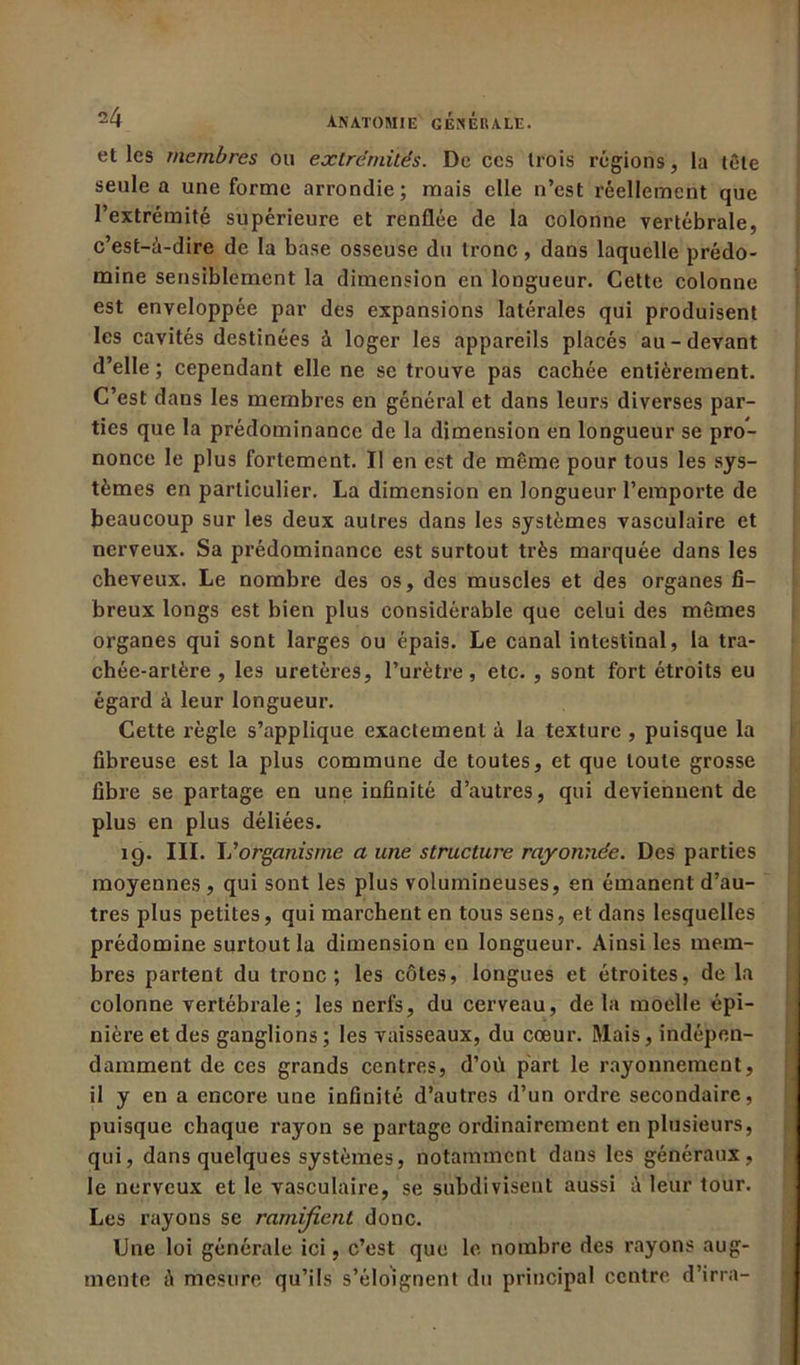 et les membres ou extrémités. De ces trois régions, la tète seule a une forme arrondie; mais elle n’est réellement que l’extrémité supérieure et renflée de la colonne vertébrale, c’est-à-dire de la base osseuse du tronc, dans laquelle prédo- mine sensiblement la dimension en longueur. Cette colonne est enveloppée par des expansions latérales qui produisent les cavités destinées à loger les appareils placés au-devant d’elle ; cependant elle ne se trouve pas cachée entièrement. C’est dans les membres en général et dans leurs diverses par- ties que la prédominance de la dimension en longueur se pro- nonce le plus fortement. Il en est de même pour tous les sys- tèmes en particulier. La dimension en longueur l’emporte de beaucoup sur les deux autres dans les systèmes vasculaire et nerveux. Sa prédominance est surtout très marquée dans les cheveux. Le nombre des os, des muscles et des organes fi- breux longs est bien plus considérable que celui des mêmes organes qui sont larges ou épais. Le canal intestinal, la tra- chée-artère , les uretères, l’urètre, etc. , sont fort étroits eu égard à leur longueur. Cette règle s’applique exactement à la texture , puisque la fibreuse est la plus commune de toutes, et que toute grosse fibre se partage en une infinité d’autres, qui deviennent de plus en plus déliées. 19. III. L ’organisme a une structure rayonnée. Des parties moyennes , qui sont les plus volumineuses, en émanent d’au- tres plus petites, qui marchent en tous sens, et dans lesquelles prédomine surtout la dimension en longueur. Ainsi les mem- bres partent du tronc; les côtes, longues et étroites, de la colonne vertébrale; les nerfs, du cerveau, de la moelle épi- nière et des ganglions; les vaisseaux, du cœur. Mais, indépen- damment de ces grands centres, d’oû part le rayonnement, il y en a encore une infinité d’autres d’un ordre secondaire, puisque chaque rayon se partage ordinairement en plusieurs, qui, dans quelques systèmes, notamment dans les généraux , le nerveux et le vasculaire, se subdivisent aussi à leur tour. Les rayons se ramifient donc. Une loi générale ici, c’est que le nombre des rayons aug- mente à mesure qu’ils s’éloignent du principal centre d’irra-