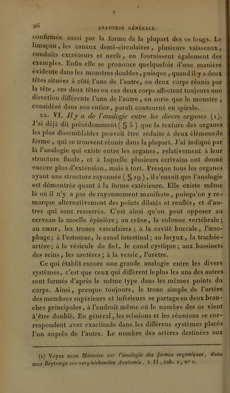 confirmée aussi par la forme de la plupart des os longs. Le limaçon , les canaux demi-circulaires , plusieurs vaisseaux , conduits excréteurs et nerfs , en fournissent également des exemples. Enfin elle se prononce quelquefois d’une manière évidente dans les monstres doubles, puisque, quand il y a deux têtes situées à côté l’une de l’autre, ou deux corps réunis par la tête, ces deux têtes ou ces deux corps affectent toujours une direction différente l’une de l’autre , en sorte que le monstre , considéré dans son entier, paraît contourné eu spirale. 22. VI. Il y a de l’analogie entre les divers organes (1). J’ai déjà dit précédemment ( § 5 ) que la texture des organes les plus dissemblables pouvait être réduite à deux élémensde forme , qui se trouvent réunis dans la plupart. J’ai indiqué par là l’analogie qui existe entre les organes, relativement à leur structure finale, et à laquelle plusieurs écrivains ont donné encore plus d’extension, mais à tort. Presque tous les organes ayant une structure rayonnée ( § 19 ) , il s’ensuit que l’analogie est démontrée quant à la forme extérieure. Elle existe même là où il n’y a pas de rayonnement manifeste, puisqu’on y re- marque alternativement des points dilatés et renflés, et d’au- tres qui sont resserrés. C’est ainsi qu’on peut opposer au cerveau la moelle épinière; au crâne, la colonne vertébrale; au cœur, les troncs vasculaires; à la cavité buccale, l’œso- phage; à l’estomac, le canal intestinal ; au larynx, la trachée- artère; à la vésicule du fiel, le canal cystique; aux bassinets des reins, les uretères; à la vessie, l’urètre. Ce qui établit encore une grande analogie entre les divers systèmes, c’est que ceux qui diffèrent leplus les uns des autres sont formés d’après le même type dans les mêmes points du corps. Ainsi, presque toujours, le tronc simple de l’artère des membres supérieurs et inférieurs se partage en deux bran- ches principales, à l’endroit même où le nombre des os vient à'être doublé. En général, les scissions et les réunions se cor- respondent avec exactitude dans les différées systèmes placés l’un auprès de l’autre. Le nombre des artères destinées aux (1) Voyez mon Mémoire sur l’analogie tics formes organiques, dans mes Beylrtrgo sur vergleichenclcn /Inatomic, t. II, cab. 2 , n° 2.