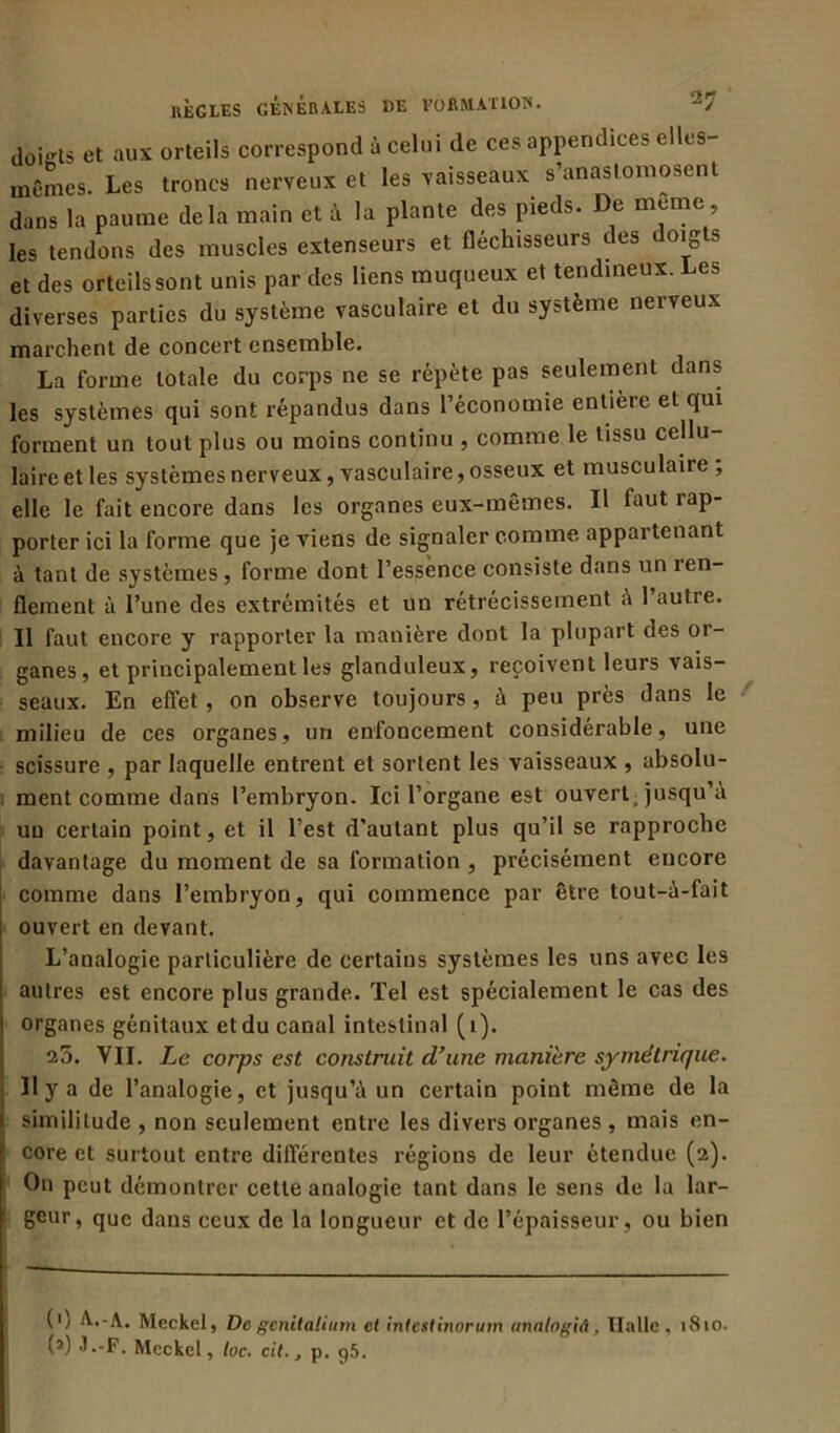 doigts et aux orteils correspond à celui de ces appendices elles- mCrnes. Les troncs nerveux et les vaisseaux s’anastomosent dans la paume delà main et à la plante des pieds. De meme , les tendons des muscles extenseurs et fléchisseurs des doigts et des orteils sont unis par des liens muqueux et tendineux. Les diverses parties du système vasculaire et du système nerveux marchent de concert ensemble. La forme totale du corps ne se répète pas seulement dans les systèmes qui sont répandus dans l’économie entière et qui forment un tout plus ou moins continu , comme le tissu cellu- laire et les systèmes nerveux, vasculaire, osseux et musculaire , elle le fait encore dans les organes eux-mêmes. Il faut i ap- porter ici la forme que je viens de signaler comme appartenant à tant de systèmes , forme dont l’essence consiste dans un ren- flement à l’une des extrémités et un rétrécissement à 1 autre. Il faut encore y rapporter la manière dont la plupart des or- ganes, et principalement les glanduleux, reçoivent leurs vais- seaux. En effet , on observe toujours , à peu près dans le milieu de ces organes, un enfoncement considérable, une scissure , par laquelle entrent et sortent les vaisseaux , absolu- ment comme dans l’embryon. Ici l’organe est ouvert jusqu’à un certain point, et il l’est d'autant plus qu’il se rapproche davantage du moment de sa formation , précisément encore comme dans l’embryon, qui commence par être tout-à-fait ouvert en devant. L’analogie particulière de certains systèmes les uns avec les autres est encore plus grande. Tel est spécialement le cas des organes génitaux et du canal intestinal (1). 25. VII. Le corps est construit d’une manière symétrique. 11 y a de l’analogie, et jusqu’à un certain point même de la i similitude , non seulement entre les divers organes , mais en- core et surtout entre différentes régions de leur étendue (2). On peut démontrer cette analogie tant dans le sens de la lar- geur, que dans ceux de la longueur et de l’épaisseur, ou bien (') A..-A. Meckel, De genitalium et in test inor um analogiA, Halle, 1810. (2) J.-F. Mcckel, loc. cil., p. 95.