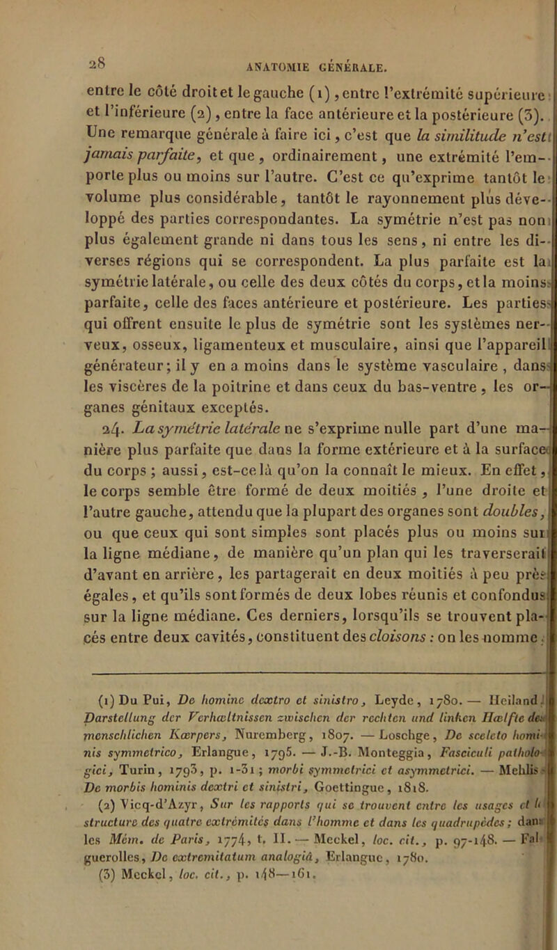 entre le côté droit et le gauche (1), entre l’extrémité supérieure et l’inférieure (2), entre la face antérieure et la postérieure (5). Une remarque générale à faire ici, c’est que la similitude n’esti jamais parfaite, et que, ordinairement, une extrémité rem- porte plus ou moins sur l’autre. C’est ce qu’exprime tantôt le volume plus considérable, tantôt le rayonnement plus déve- loppé des parties correspondantes. La symétrie n’est pas nom plus également grande ni dans tous les sens, ni entre les di- verses régions qui se correspondent. La plus parfaite est lai symétrie latérale, ou celle des deux côtés du corps, et la moins? parfaite, celle des faces antérieure et postérieure. Les parties- qui offrent ensuite le plus de symétrie sont les systèmes ner- veux, osseux, ligamenteux et musculaire, ainsi que l’appareil: générateur; il y en a moins dans le système vasculaire , dans- les viscères de la poitrine et dans ceux du bas-ventre , les or- ganes génitaux exceptés. 24. La symétrie latérale ne s’exprime nulle part d’une ma- nière plus parfaite que dans la forme extérieure et à la surface: du corps ; aussi, est-ce là qu’on la connaît le mieux. En effet, le corps semble être formé de deux moitiés , l’une droite et l’autre gauche, attendu que la plupart des organes sont doubles, ou que ceux qui sont simples sont placés plus ou moins suri la ligne médiane, de manière qu’un plan qui les traverserai! d’avant en arrière, les partagerait en deux moitiés à peu près égales, et qu’ils sont formés de deux lobes réunis et confondus sur la ligne médiane. Ces derniers, lorsqu’ils se trouvent pla- cés entre deux cavités, constituent des cloisons: on les nomme! (1) Du Pui, De liominc dcxlro et sinistro, Leyde, 1780.— Heiland. Darstetlung dcr Verhasltnissen zwisclicn der rcclitcii and linhcn Ilœlfte de: mcnschlichen Iiœrpers, Nuremberg, 1807. —Loschge, De scelcto homi- nis symmelrico, Erlangue, 1795. —J.-B. Monteggia, Fascicuti patbolo gici, Turin, 1793, p. 1 -31 ; morbi symmetrici et asymmctrici. — Mehlis- De morbis liotninis dcxlri et sinislri, Goettingue , 18iS. (2) Vicq-d’Azyr, Sur tes rapports qui se trouvent entre les usages et b structure des quatre extrémités dans l’homme et dans les quadrupèdes ; dan:: les Mcm. de Paris, 1774, t, II. — Meckel, loc. rit., p. 97-148- — F*b guerolles, De extremitatum analogiâ, Erlangue, 1780.