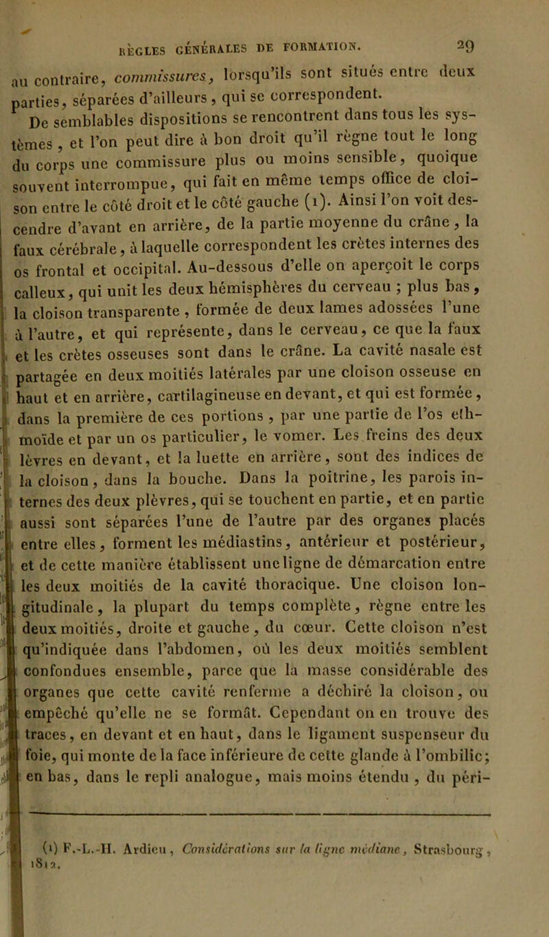 au contraire, commissures, lorsqu’ils sont situés entre deux parties, séparées d’ailleurs , qui se correspondent. De semblables dispositions se rencontrent dans tous les sys- tèmes , et l’on peut dire à bon droit qu’il règne tout le long du corps une commissure plus ou moins sensible, quoique souvent interrompue, qui fait en même temps office de cloi- son entre le côté droit et le côté gauche (1). Ainsi l’on voit des- cendre d’avant en arrière, de la partie moyenne du crâne, la faux cérébrale, à laquelle correspondent les cretes internes des os frontal et occipital. Au-dessous d’elle on aperçoit le corps calleux, qui unit les deux hémisphères du cerveau ; plus bas , la cloison transparente , tormee de deux lames adossées 1 une à l’autre, et qui représente, dans le cerveau, ce que la taux et les crêtes osseuses sont dans le crâne. La cavité nasale est partagée en deux moitiés latérales par une cloison osseuse en haut et en arrière, cartilagineuse en devant, et qui est formée, dans la première de ces portions , par une partie de l’os eîh- inoïdc et par un os particulier, le vomei. Les licins des deux lèvres en devant, et la luette en arrière, sont des indices de la cloison, dans la bouche. Dans la poitrine, les parois in- ternes des deux plèvres, qui se touchent en partie, et en partie aussi sont séparées l’une de l’autre par des organes placés entre elles, forment les médiastins, antérieur et postérieur, et de cette manière établissent une ligne de démarcation entre les deux moitiés de la cavité thoracique. Une cloison lon- gitudinale, la plupart du temps complète, règne entre les deux moitiés, droite et gauche, du cœur. Cette cloison n’est qu’indiquée dans l’abdomen, où les deux moitiés semblent confondues ensemble, parce que la masse considérable des organes que cette cavité renferme a déchiré la cloison, ou empêché qu’elle ne se formât. Cependant on en trouve des traces, en devant et en haut, dans le ligament suspenscur du foie, qui monte de la face inférieure de celte glande à l’ombilic; I en bas, dans le repli analogue, mais moins étendu , du péri— (0 F.-L.-H. Avdieu, Considérations sur (a ligne médiane, Strasbourg,