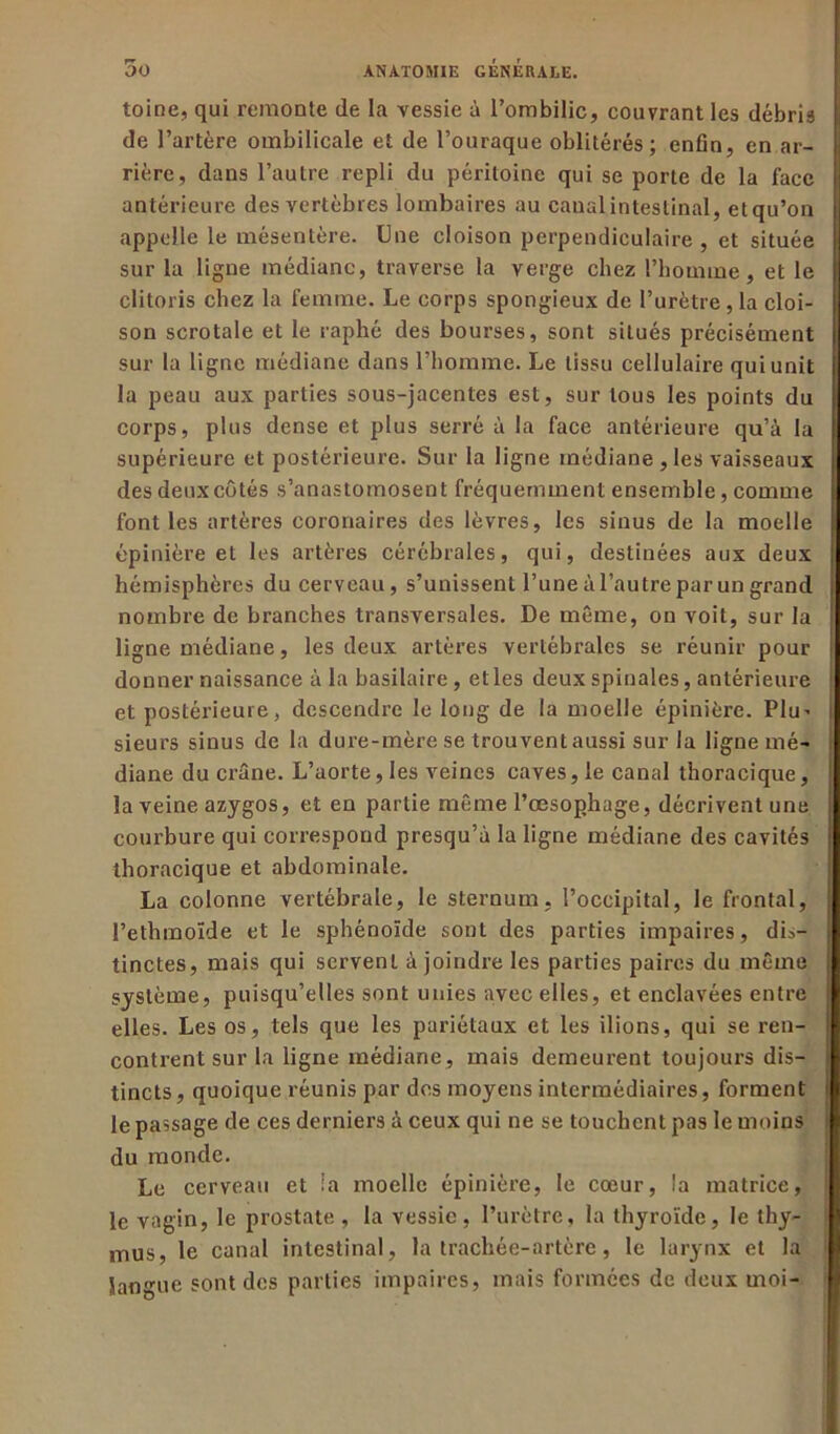 toine, qui remonte de la vessie à l’ombilic, couvrant les débris de l’artère ombilicale et de l’ouraque oblitérés; enfin, en ar- rière, daus l’autre repli du péritoine qui se porte de la face antérieure des vertèbres lombaires au canal intestinal, etqu’on appelle le mésentère. Une cloison perpendiculaire , et située sur la ligne médiane, traverse la verge chez l’homme, et le clitoris chez la femme. Le corps spongieux de l’urètre, la cloi- son scrotale et le raphé des bourses, sont situés précisément sur la ligne médiane dans l’homme. Le tissu cellulaire qui unit la peau aux parties sous-jacentes est, sur tous les points du corps, plus dense et plus serré à la face antérieure qu’à la supérieure et postérieure. Sur la ligne médiane ,les vaisseaux des deux côtés s’anastomosent fréquemment ensemble, comme font les artères coronaires des lèvres, les sinus de la moelle épinière et les artères cérébrales, qui, destinées aux deux hémisphères du cerveau, s’unissent l’une à l’autre par un grand nombre de branches transversales. De même, on voit, sur la ligne médiane, les deux artères vertébrales se réunir pour donner naissance à la basilaire, elles deux spinales, antérieure et postérieure, descendre le long de la moelle épinière. Plu- sieurs sinus de la dure-mère se trouvent aussi sur la ligue mé- diane du crâne. L’aorte, les veines caves, le canal thoracique, la veine azygos, et en partie même l’œsophage, décrivent une courbure qui correspond presqu’à la ligne médiane des cavités thoracique et abdominale. La colonne vertébrale, le sternum, l’occipital, le frontal, l’ethmoïde et le sphénoïde sont des parties impaires, dis- tinctes, mais qui servent à joindre les parties paires du même système, puisqu’elles sont unies avec elles, et enclavées entre elles. Les os, tels que les pariétaux et les ilions, qui se ren- contrent sur la ligne médiane, mais demeurent toujours dis- tincts , quoique réunis par des moyens intermédiaires, forment le passage de ces derniers à ceux qui ne se touchent pas le moins du monde. Le cerveau et la moelle épinière, le cœur, la matrice, le vagin, le prostate , la vessie, l’urètre, la thyroïde, le thy- mus, le canal intestinal, la trachée-artère, le larynx et la langue sont des parties impaires, mais formées de deux moi-