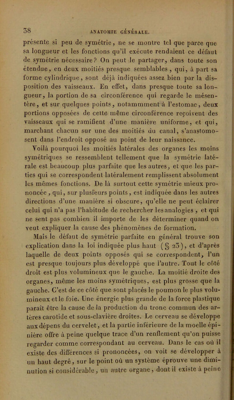 présente si peu de symétrie, ne se montre tel que parce que sa longueur et les fonctions qu’il exécute rendaient ce défaut de symétrie nécessaire? On peut le partager, dans toute son étendue, en deux moitiés presque semblables , qui, à part sa forme cylindrique, sont déjà indiquées assez bien par la dis- position des vaisseaux. En effet, dans presque toute sa lon- gueur, la portion de sa circonférence qui regarde le mésen- tère, et sur quelques points, notammment à l’estomac, deux portions opposées de cette même circonférence reçoivent des vaisseaux qui se ramifient d’une manière uniforme, et qui, marchant chacun sur une des moitiés du canal, s’anastomo- sent dans l’endroit opposé au point de leur naissance. Voilà pourquoi les moitiés latérales des organes les moins symétriques se ressemblent tellement que la symétrie laté- rale est beaucoup plus parfaite que les autres, et que les par- ties qui se correspondent latéralement remplissent absolument les mêmes fonctions. De là surtout cette symétrie mieux pro- noncée , qui, sur plusieurs points, est indiquée dans les autres directions d’une manière si obscure, qu’elle ne peut éclairer celui qui n’a pas l’habitude de rechercher les analogies , et qui ne sent pas combien il importe de les déterminer quand on veut expliquer la cause des phénomènes de formation. Mais le défaut de symétrie parfaite en général trouve son explication dans la loi indiquée plus haut (§ 23), et d’après laquelle de deux points opposés qui se correspondent, l’un est presque toujours plus développé que l’autre. Tout le côté droit est plus volumineux que le gauche. La moitié droite des organes, même le9 moins symétriques, est plus grosse que la gauche. C’est de ce côté que sont placés le poumon le plus volu- mineux et le foie. Une énergie plus grande de la force plastique paraît être la cause de la production du tronc commun des ar- tères carotide et sous-clavière droites. Le cerveau se développe aux dépens du cervelet, et la partie inférieure de la moelle épi- nière offre à peine quelque trace d’un renflement qu’on puisse regarder comme correspondant au cerveau. Dans le cas où il existe des différences si prononcées, on voit se développer à un haut degré, sur le point où un système éprouve une dimi- nution si considérable, un autre organe, dont il existe a peine