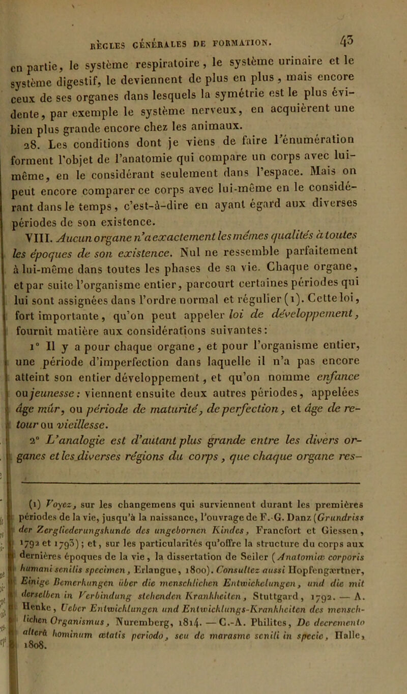 en partie, le système respiratoire, le système urinaire elle système digestif, le deviennent de plus en plus , mais encore ceux de ses organes dans lesquels la symétrie est le plus évi- dente , par exemple le système nerveux, en acquièrent une bien plus grande encore chez les animaux. 28. Les conditions dont je viens de faire l'énumération forment l’objet de l’anatomie qui compare un corps avec lui- même, en le considérant seulement dans l’espace. Mais on peut encore comparer ce corps avec lui-même en le considé- rant dans le temps , c’est-à-dire en ayant égard aux diverses périodes de son existence. VIII. Aucun organe n’a exactement les memes qualités à toutes les époques de son existence. Nul ne ressemble parfaitement à lui-même dans toutes les phases de sa vie. Chaque organe, et par suite l’organisme entier, parcourt certaines périodes qui lui sont assignées dans l’ordre normal et régulier (1). Cette loi, fort importante, qu’on peut appeler loi de développement, fournit matière aux considérations suivantes: i° Il y a pour chaque organe, et pour l’organisme entier, une période d’imperfection dans laquelle il n’a pas encore atteint son entier développement, et qu’on nomme enfance ou jeunesse : viennent ensuite deux autres périodes, appelées âge mûr, ou période de maturité, de perfection, et âge de re- tour ou vieillesse. 2° L’analogie est d’autant plus grande entre les divers or- ganes et les diverses régions du corps , que chaque organe rxs- (1) Voyez, sur les cliangemens qui surviennent durant les premières 1 périodes de la vie, jusqu’à la naissance, l’ouvrage de F.-G. Danz (Grundriss ' der Zcrgliedcrungsluinde des ungebornen Kindcs, Francfort et Giessen, \ 1792 et 1793) ; et, sur les particularités qu’offre la structure du corps aux dernières époques de la vie, la dissertation de Seilcr (Anatomice corporis I liumani senilis spccimen, Erlangue, 1800). Consultez aussi Hopfengærtncr, 1 Einige Bcmcrlumgcn iiber die mcnschliclien Entwickclungcn, and die mit dersclben in Verbindung stebenden Kranhheilcn, Stuttgard, 1792. — A. Henke, Ucbcr Enlwichlungen and Entwichlungs-Kranhhcitcn des mcnsch- lichcn Organismus, Nuremberg, i8i4-—C.-A. Pkilitcs, De décrémenta altcrü hominum œtalis periodo, scu de marasme senili in spccie, Italie, 1808.