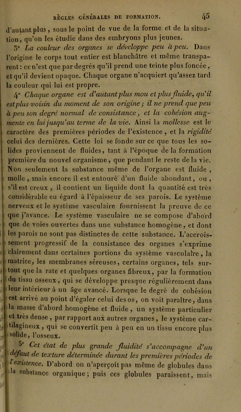 d’aulantplus, sous le point de vue de la forme et de la situa- tion, qu’on les étudie dans des embryons plus jeunes. 3° La couleur des organes se développe peu à peu. Dans l’origine le corps tout entier est blanchâtre et même transpa- rent : ce n’est que par degrés qu’il prend une teinte plus foncée, et qu’il devient opaque. Chaque organe n’acquiert qu’assez tard la couleur qui lui est propre. 4° Chaque organe est d’autant plus mou et plus fluide, qu’il est plus voisin du moment de son origine ; il ne prend que peu à peu son degré normal de consistance, et la cohésion aug- mente en lui jusqu’au terme de la vie. Ainsi la mollesse est le caractère des premières périodes de l’existence, et la rigidité celui des dernières. Cette loi se fonde sur ce que tous les so- lides proviennent de fluides, tant à l’époque delà formation première du nouvel organisme, que pendant le reste delà vie. Non seulement la substance même de l’organe est fluide, molle , mais encore il est entouré d’un fluide abondant, ou , s’il est creux , il contient un liquide dont la quantité est très ) considérable eu égard à l’épaisseur de ses parois. Le système : nerveux et le système vasculaire fournissent la preuve de ce ; que j’avance. Le système vasculaire ne se compose d’abord Ique de voies ouvertes dans une substance homogène, et dont les parois ne sont pas distinctes de cette substance. L’accrois- sement progressif de la consistance des organes s’exprime il clairement dans certaines portions du système vasculaire, la e matrice, les membranes séreuses, certains organes, tels sur- if ; tout que la rate et quelques organes fibreux, par la formation ;j du tissu osseux, qui se développe presque régulièrement dans leur intérieur à un âge avancé. Lorsque le degré de cohésion i* e8t arrivé au point d’égaler celui des os, on voit paraître, dans e( la masse d’abord homogène et fluide , un système particulier iH et tr^s dense, par rapport aux autres organes, le système car- Je! Ailagineux, qui se convertit peu à peu en un tissu encore plus Ht solide, l’osseux. jiii Cet état de plus grande fluidité s’accompagne d’un défaut de texture déterminée durant les premières périodes de [|i lexis^nce. D’abord on n’aperçoit pas même de globules dans di Ia Sllbstance organique; puis ces globules paraissent, mais