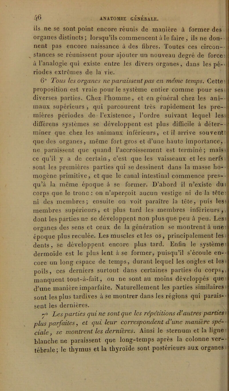 ils ne se sont point encore réunis de manière à former des organes distincts ; lorsqu’ils commencent à le faire, ils ne don- nent pas encore naissance à des fibres. Toutes ces circon- _ stances se réunissent pour ajouter un nouveau degré de force r à l’analogie qui existe entre les divers organes, dans les pé-• jI riodes extrêmes de la vie. 6° Tous les organes ne paraissent pas en meme temps. Cette I proposition est vraie pour le système entier comme pour sesiH diverses parties. Chez l’homme, et en général chez les ani- maux supérieurs , qui parcourent très rapidement les pre-fj mières périodes de l’existence, l’ordre suivant lequel les-N différens systèmes se développent est plus difficile à déter-l miner que chez les animaux inférieurs, et il arrive souvent!! que des organes, même fort gros et d’une haute importance, | ne paraissent que quand l’accroissement est terminé; maisql ce qu’il y a de certain, c’est que les vaisseaux et les nerfs sont les premières parties qui se dessinent dans la masse ho- ■ ij mogène primitive, et que le canal intestinal commence près-;! qu’à la même époque à se former. D’abord il n’existe du if | corps que le tronc : on n’aperçoit aucun vestige ni de la tête I ni des membres; ensuite on voit paraître la tête, puis les fil membres supérieurs, et plus tard les membres inférieurs, I dont les parties ne se développent non plus que peu à peu. Les-j organes des sens et ceux de la génération se montrent à une j époque plus reculée. Les muscles et les os, principalement les-|j dents, se développent encore plus tard. Enfin le système^ dermoïde est le plus lent à se former, puisqu’il s’écoule en- i core un long espace de temps, durant lequel les ongles et les II poils, ces derniers surtout dans certaines parties du corps, J manquent tout-à-fait, ou ne sont au moins développés que i d’une manière imparfaite. Naturellement les parties similaires I sont les plus tardives à se montrer dans les régions qui parais* ! sent les dernières. r° Les parties qui ne sont que les répétitions d’autres parties 'I plus parfaites, et qui leur correspondent d’une manière spé-' ciale, se montrent les dernières. Ainsi le sternum et la ligne blanche ne paraissent que long-temps après la colonne ver- tébrale; le thymus et la thyroïde sont postérieurs aux organes