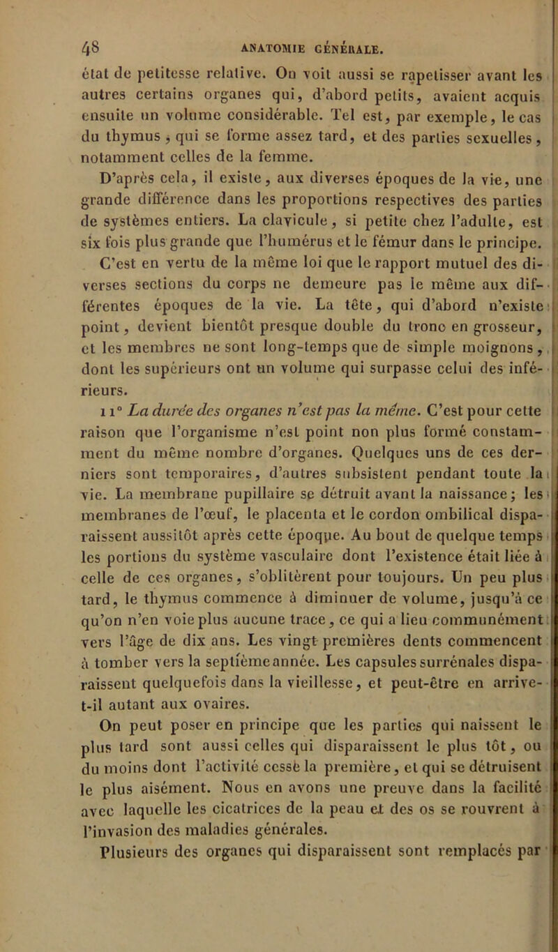 étal de petitesse relative. Ou voit aussi se rapetisser avant les autres certains organes qui, d’abord petits, avaient acquis ensuite un volume considérable. Tel est, par exemple, le cas du thymus , qui se forme assez tard, et des parties sexuelles, notamment celles de la femme. D’après cela, il existe, aux diverses époques de la vie, une grande différence dans les proportions respectives des parties de systèmes entiers. La clavicule, si petite chez l’adulte, est six fois plus grande que l’humérus et le fémur dans le principe. C’est en vertu de la même loi que le rapport mutuel des di- verses sections du corps ne demeure pas le même aux dif- férentes époques de la vie. La tête, qui d’abord n’existe point, devient bientôt presque double du trono en grosseur, et les membres ne sont long-temps que de simple moignons , dont les supérieurs ont un volume qui surpasse celui des infé- ! rieurs. 11° La durée des organes n’est pas la meme. C’est pour cette raison que l’organisme n’esl point non plus formé constam- ment du même nombre d’organes. Quelques uns de ces der- niers sont temporaires, d’autres subsistent pendant toute lad vie. La membrane pupillaire se détruit avant la naissance; les membranes de l’œuf, le placenta et le cordon ombilical dispa- raissent aussitôt après cette époque. Au bout de quelque temps les portions du système vasculaire dont l’existence était liée à celle de ces organes, s’oblitèrent pour toujours. Un peu plus j tard, le thymus commence à diminuer de volume, jusqu’à ce qu’on n’en voie plus aucune trace, ce qui a lieu communément vers l’âge de dix ans. Les vingt premières dents commencent l à tomber vers la septième année. Les capsules surrénales dispa- ) raissent quelquefois dans la vieillesse, et peut-être en arrive- i t-il autant aux ovaires. On peut poser en principe que les parties qui naissent le plus tard sont aussi celles qui disparaissent le plus tôt, ou du moins dont l’activité cessé la première, et qui se détruisent j le plus aisément. Nous en avons une preuve dans la facilité : avec laquelle les cicatrices de la peau et des os se rouvrent à l’invasion des maladies générales. Plusieurs des organes qui disparaissent sont remplacés par