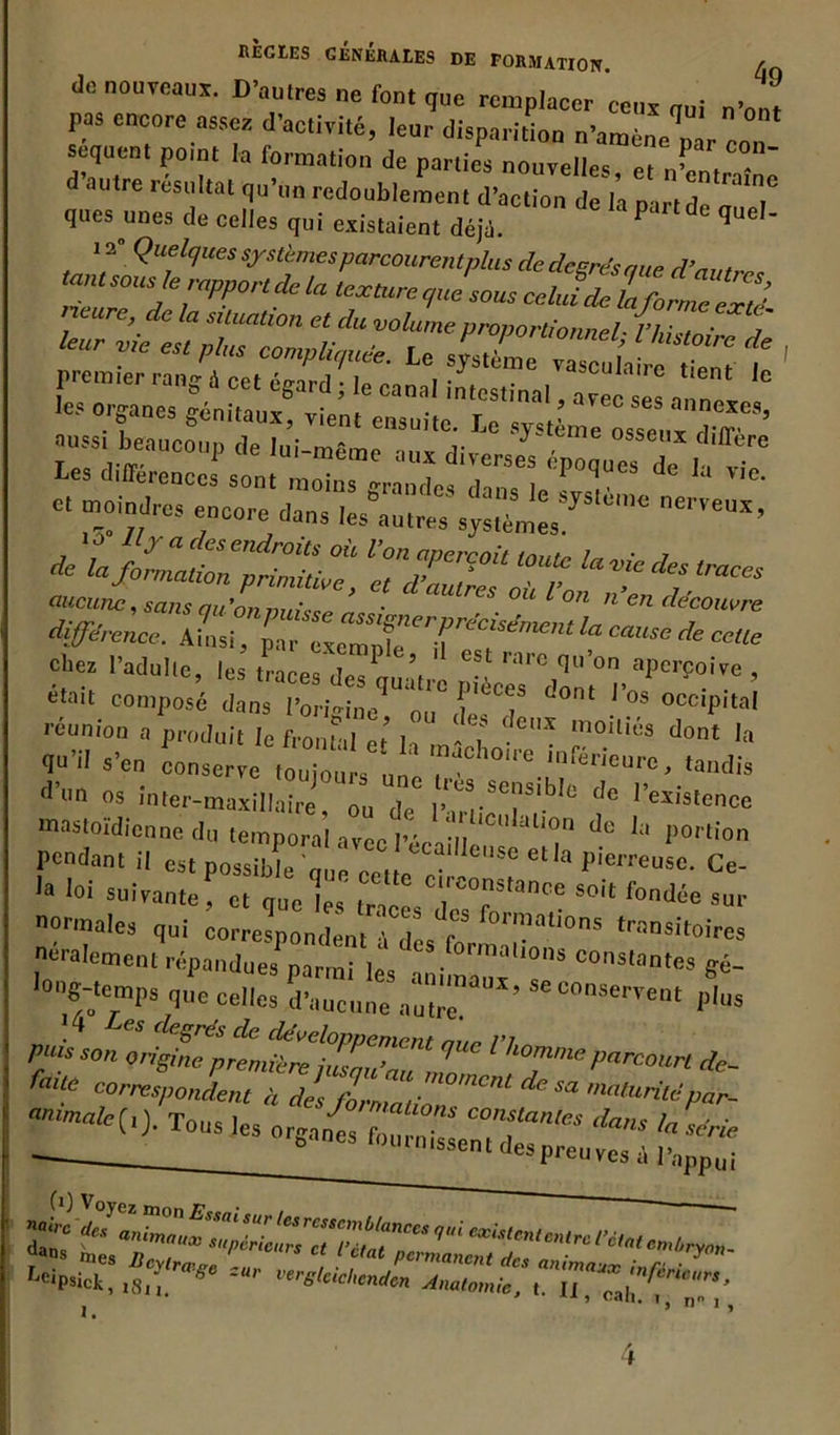 do nouveaux. D'autres ne font que remplacer ceux qui pas encore assez d'activité, leur disparition n'amène’p ’r ôon sequent potnt la formation de parties nouvelles et „w • d autre résultat qu’un redoublement d’action deYa p ,r,dê n“'T ques unes de celles qui existaient déji. P ° qUel' t ■ Femter rang i ect égard ; le canal iôtostinnl, ave « 11 C? °rf “eS Sen>,a'lx’ ensuite. Le système osseux d IV auss, beaucoup de lui-même aux diverses ép“ „csdeh T Les différences sont moins grandes dans le Lu d « moindres encore dans les autres système^ * i v°nrqoit riu •* *•— aucune, sans qu'on nuis s p ’ • C aulres où l on n en découvre différence. Ainsi, par exempfé^TreClSémentla cause de celle 1,adulle’ *es traces des quatre pL^donM’^ ’ eta,t imposé dans IWine ou L 7 °ccip,tal réunion a produit le front d ] - 7 ‘.CX moil,és d«nt la qo’il s’en conserve,o^o^ 'f-ure, tandis d 11 n °s inter-maxillaire, ou de 1’.° Ses,.bIe cIc Existence mastoïdienne du temporal avec l’écaillf1011 d° la i)0rtion pendant il est possib^ que cet *CC;,He,,se pierreu.o. Ce- ,a loi suivante , et que les' trae T°.nstance Soit fon(Jôe sur normales qui correspondent à des fo’ ™olionï '^Hoires Oralement répandues narmMe <fc,.f<>rra”®»* constantes gé- -- “ï- K™ “JT* - <>*•» ** eo^pt^l^rU qUe l’h0mme Parcourt de- faite correspondent à des m*lturitëpar- ammale(i) Ton* l»0 J01 dations constantes dans ln*- • fournissent des preuves^ ^ i. *• U î cah. n° i