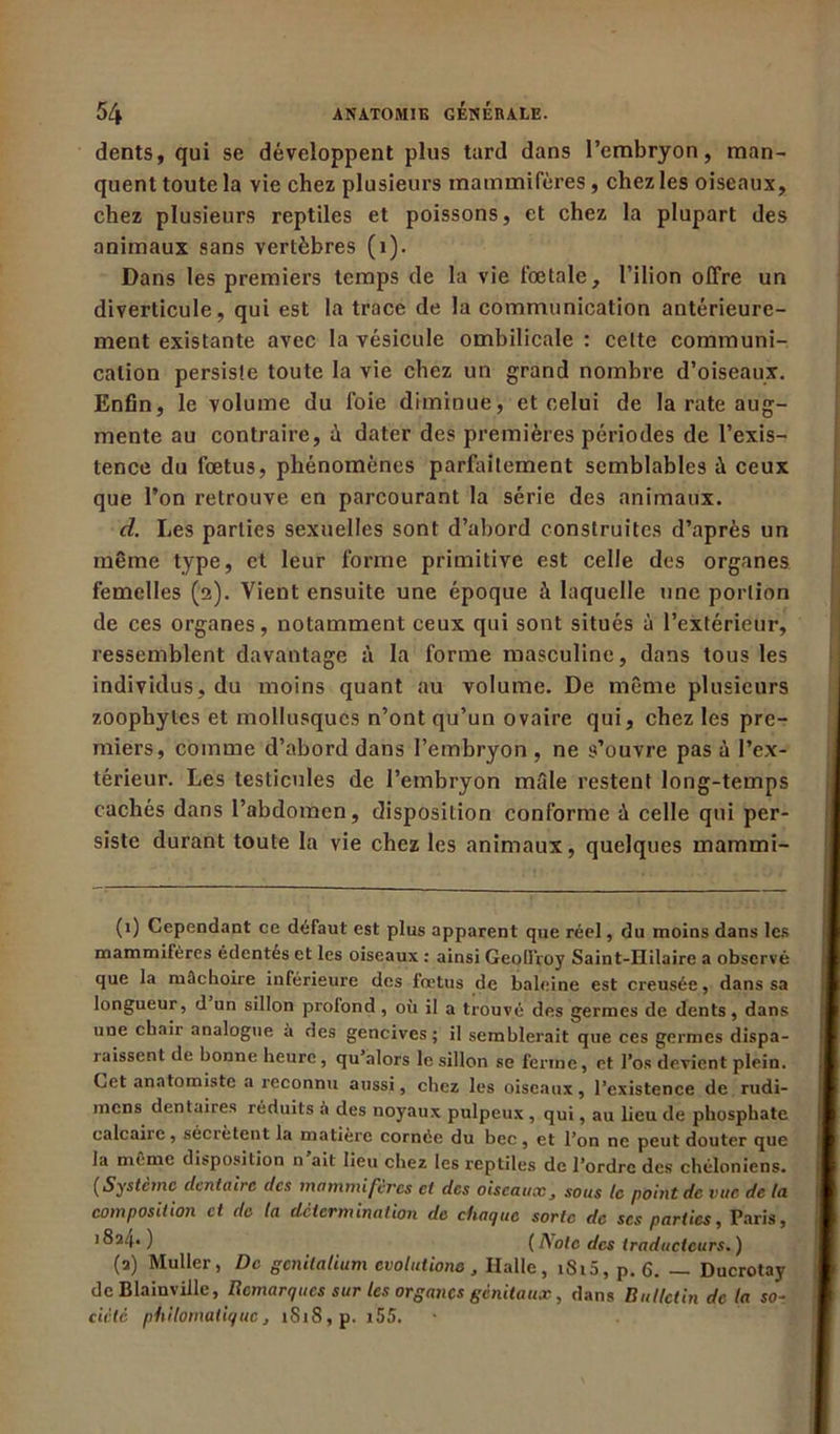 dents, qui se développent plus tard dans l’embryon, man- quent toute la vie chez plusieurs mammifères, chez les oiseaux, chez plusieurs reptiles et poissons, et chez la plupart des animaux sans vertèbres (1). Dans les premiers temps de la vie fœtale, l’ilion offre un diverticule, qui est la trace de la communication antérieure- ment existante avec la vésicule ombilicale : cette communi- cation persiste toute la vie chez un grand nombre d’oiseaux. Enfin, le volume du foie diminue, et celui de la rate aug- mente au contraire, à dater des premières périodes de l’exis- tence du fœtus, phénomènes parfaitement semblables à ceux que l’on retrouve en parcourant la série des animaux. d. Les parties sexuelles sont d’abord construites d’après un même type, et leur forme primitive est celle des organes femelles (2). Vient ensuite une époque à laquelle une portion de ces organes, notamment ceux qui sont situés à l’extérieur, ressemblent davantage à la forme masculine, dans tous les individus, du moins quant au volume. De même plusieurs zoophytes et mollusques n’ont qu’un ovaire qui, chez les pre- miers, comme d’abord dans l’embryon, ne s’ouvre pas à l’ex- térieur. Les testicules de l’embryon mâle restent long-temps cachés dans l’abdomen, disposition conforme à celle qui per- siste durant toute la vie chez les animaux, quelques inammi- (1) Cependant ce défaut est plus apparent que réel, du moins dans les mammifères édentés et les oiseaux : ainsi Geoll’roy Saint-Hilaire a observé que la mâchoire inférieure des fœtus de baleine est creusée, dans sa longueur, d un sillon profond, où il a trouvé des germes de dents, dans une chair analogue à des gencives; il semblerait que ces germes dispa- raissent de bonne heure , qu’alors le sillon se ferme, et l’os devient plein. Cet anatomiste a reconnu aussi, chez les oiseaux, l’existence de rudi- mens dentaires réduits a des noyaux pulpeux, qui, au lieu de phosphate calcaire, sécrètent la matière cornée du bec, et l’on ne peut douter que la même disposition n’ait lieu chez les reptiles de l’ordre des chéloniens. (Système dentaire des mammifères et des oiseaux, sous te point de vue de la composition et de la détermination de chaque sorte de scs parties, Paris, 18a4- ) (Aoie des traducteurs.) (2) Muller, De gcnilaUum évolution» , Halle, iSi5, p. 6. — Ducrotay de Blainville, Remarques sur les organes génitaux, dans Bulletin de la so- ciété philomatiquej iSi8,p. 155.