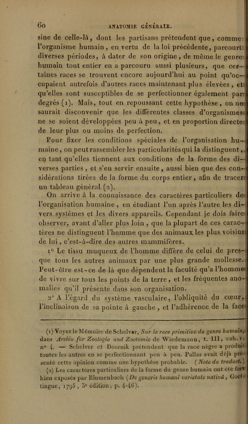 sine de celle-là, dont les partisans prétendent que, comme l’organisme humain, en vertu de la loi précédente, parcourt! diverses périodes, à dater de son origine, de même le genre humain tout entier en a parcouru aussi plusieurs, que cer- taines races se trouvent encore aujourd’hui au point qu’oc- cupaient autrefois d’autres races maintenant plus élevées, et! qu’elles sont susceptibles de se perfectionner également par: degrés (1). Mais, tout en repoussant cette hypothèse, on nee saurait disconvenir que les différentes classes d’organismes? ne se soient développées peu à peu, et en proportion directe? de leur plus ou moins de perfection. Pour fixer les conditions spéciales de l’organisation hu-r maine, on peut rassembler les particularités qui la distinguent,. en tant qu’elles tiennent aux conditions de la forme des di- verses parties , et s’en servir ensuite, aussi bien que des con- sidérations tirées de la forme du corps entier, afin de tracerr un tableau général (2). On arrive à la connaissance des caractères particuliers dei l’organisation humaine, en étudiant l’un après l’autre les di- vers systèmes et les divers appareils. Cependant je dois faire: observer, avant d’aller plus loin , que la plupart de ces carac-r- tères ne distinguent l’homme que des animaux les plus, voisinai de lui, c’est-à-dire des autres mammifères.. i° Le tissu muqueux de l’homme diffère de celui de pres-i que tous les autres animaux par une plus grande mollesse. Peut-être est-ce de là que dépendent la faculté qu’a l’homme* de vivre sur tous les points de la terre, et les fréquentes ano-| malies qu’il présente dans son organisation. 2° A l’égard du système vasculaire, l’obliquité du cœur,: l’inclinaison de sa pointe à gauche, et l’adhérence de la facei (1) Voyez le Mémoire de Schelver, Sur la race primitive du genre humain, ' dans Archiv fiir Zoologie und Zootomie de Wiedemann, t. III, cah. 1 • n° 4- — Schelver et Doornik prétendent que la race nègre a produit toutes les autres en se perfectionnant peu à peu. Pallas avait déjà pré- senté cette opinion comme une hypothèse probable. ( Note du traduct. ) (2) Les caractères particuliers de la forme du genre humain ont été fort bien exposés par Blumcnbach ( De gcncris humani varielale nativâ, Goet- tingue, 1795 , 3e édition, p. 4-46)-