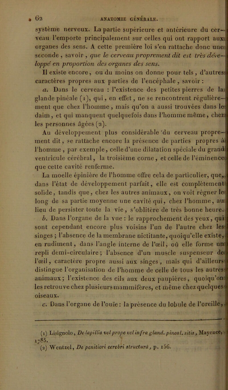 système nerveux. La partie supérieure et antérieure du cer- veau l’emporte principalement sur celles qui ont rapport aux\ organes des sens. A cette première loi s’en rattache donc unet seconde , savoir , que le cerveau proprement dit est très déve- loppé en proportion des organes des sens. II existe encore, ou du moins on donne pour tels, d’autres? caractères propres aux parties de l’encéphale, savoir: a. Dans le cerveau : l’existence des petites pierres de la glande pinéale (i), qui, en effet, ne se rencontrent régulière- ment que chez l’homme, mais qu’on a aussi trouvées dans le daim, et qui manquent quelquefois dans l’hommemême, chez, les personnes âgées (2). Au développement plus considérable 'du cerveau propre- ment dit, se rattache encore la présence de parties propres à. l’homme , par exemple, celle d’une dilatation spéciale du grand ventricule cérébral, la troisième corne, et celle de Péminencet que cette cavité renferme. La moelle épinière de l’homme offre cela de particulier, que,,1 2 dans l’état de développement parfait, elle est complètement! solide, tandis que, chez les autres animaux, on voit régner Ici long de sa partie moyenne une cavité qui, chez l’homme, aui lieu de persister toute la vie, s’oblitère de très bonne heure. b. Dans l’organe de la vue : le rapprochement des yeux, qui sont cependant encore plus voisins l’un de l’autre chez les- singes ; l’absence de la membrane nictitante, quoiqu’elle existe, en rudiment, dans l’angle interne de l’œil, où elle forme unij repli demi-circulaire ; l’absence d’un muscle suspenseur de» l’œil, caractère propre aussi aux singes, mais qui d’ailleurs distingue l’organisation de l’homme de celle de tous les autres- animaux; l’existence des cils aux deux paupières, quoiqu’on les retrouve chez plusieurs mammifères, et même chez quelques : oiseaux. c. Dans l’organe de l’ouïe: la présence du lobule de l'oreille, J (1) Lisignolo, De lapillis vcl propc vet infra gland, pinçai, sitis, Mayence, 17W. . (2) Wentzel, Do penitiori ccrebri structuré, p. i5G.