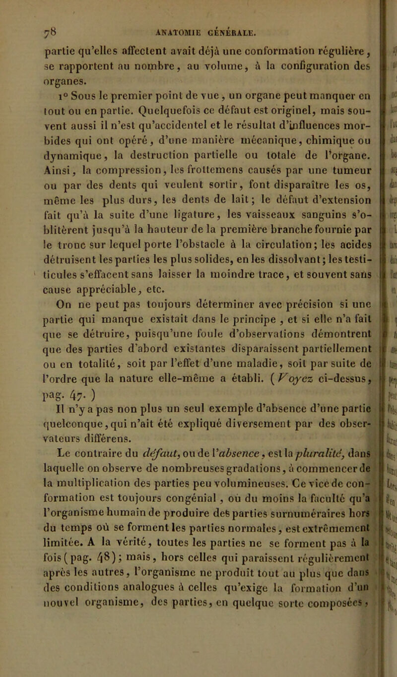 I partie qu’elles affectent avait déjà une conformation régulière, se rapportent au nombre, au volume, à la configuration des organes. i° Sous le premier point de vue, un organe peut manquer en tout ou en partie. Quelquefois ce défaut est originel, mais sou- vent aussi il n’est qu’accidentel et le résultat d’influences mor- bides qui ont opéré, d’une manière mécanique, chimique ou dynamique, la destruction partielle ou totale de l’organe. Ainsi, la compression, les froltemens causés par une tumeur ou par des dents qui veulent sortir, font disparaître les os, même les plus durs, les dents de lait; le défaut d’extension fait qu’à la suite d’une ligature, les vaisseaux sanguins s’o- blitèrent jusqu’à la hauteur de la première branche fournie par le troue sur lequel porte l’obstacle à la circulation; les acides détruisent les parties les plus solides, en les dissolvant; les tfesti- ticules s’effacent sans laisser la moindre trace, et souvent sans cause appréciable, etc. On ne peut pas toujours déterminer avec précision si une partie qui manque existait dans le principe , et si elle n’a fait que se détruire, puisqu’une foule d’observations démontrent que des parties d’abord existantes disparaissent partiellement ou en totalité, soit par l’effet d’une maladie, soit par suite de l’ordre que la nature elle-même a établi. ( Voyez ci-dessus, l,aS- 47- ) Il n’y a pas non plus un seul exemple d’absence d’une partie quelconque,qui n’ait été expliqué diversement par des obser- vateurs différens. Le contraire du défaut, ou de Vabsence, est la pluralité, dans laquelle on observe de nombreuses gradations, à commencer de la multiplication des parties peu volumineuses. Ce vice de con- formation est toujours congénial , ou du moins la faculté qu’a l’organisme humain de produire defe parties surnuméraires hors du temps où se forment les parties normales, est extrêmement limitée. A la vérité, toutes les parties ne se forment pas à la fois(pag. /|8); mais, hors celles qui paraissent régulièrement après les autres, l’organisme ne produit tout au plus que dans des conditions analogues à celles qu’exige la formation d’un nouvel organisme, des parties, en quelque sorte composées, if |iB r« du bt «I du h Ht L ta b BH ta? f-T 1% k:‘ k k kl. k 8(0 k k, ki %