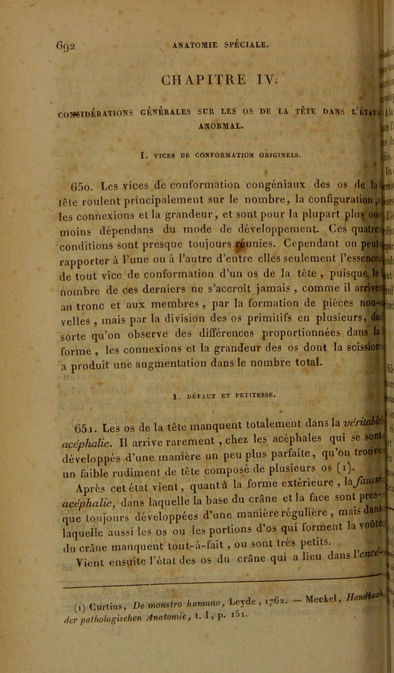 6()2 CHAPITRE IY. r IK.it-11 CONSIDÉRATIONS GÉNÉRALES SUR LES OS DE LA TÈTE DANS L'ÉtaI . jli ANORMAL. •rjLl'l I, VICES DE CONFORMATION ORIGINELS. *' 'fl iés. liot Mil sur- 65o. Les vices de conformation congéniaux des os de la tôle roulent principalement sur le nombre, la configuralion, les connexions eL la grandeur, et sont pour la plupart plus, ou moins dépendons du mode de développement. Ces quatre n)i conditions sont presque toujours réunies. Cependant on peut ^ rapporter à l’une ou à l’autre d’entre elles seulement l’essence. de tout vice de conformation d’un os de la tête , puisque, le nombre de ces derniers ne s’accroît jamais , comme il arrive Lj au tronc et aux membres , par la formation de pièces nou-Wj velles , mais par la division des os primitifs en plusieurs, de sorte qu’on observe des différences proportionnées dans la forme , les connexions et la grandeur des os dont la scission a produit une augmentation dans le nombre total. 1. défaut et petitesse. Ô3‘ 'oc ci ït 651. Les os de la tête manquent totalement dans la véritable acéplialie. Il arrive rarement , chez les acéphales qui se sont développés d’une manière un peu plus parfaite, qu on tropW' ^ un faible rudiment de tête composé de plusieurs °s (0- Après cet état vient, quant à la forme extérieure , la>tf#s acephalie, dans laquelle la base du crâne et la lace sont pres- que toujours développées d’une manière régulière , mais day laquelle aussi les os ou les portions d’os qui forment la voûte du crâne manquent tout-à-fait , ou sont très petits. ’ . Vient ensuite l’étal des os du crâne qui a lieu dans I (1) Curtius, De tnonslro lutmano, Leyde , 1762. Meckel, Handi'* ’i