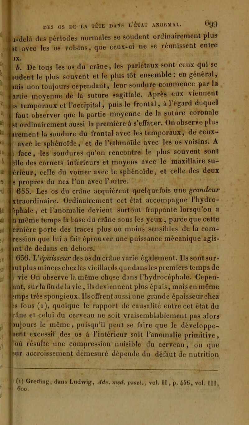 il! % es es & à « tJ lit ro< e,i Ai is ■ir DES OS DE LA TÈTE DAXS l’ÉTAT AXOflMAL. (>90 | j*dclà des périodes normales se soudent ordinairement plus j >t avec les os voisins, qiie ceux-ci ne se réunissent entre IX. b. De tous les os du crâne, les pariétaux sont ceux qui sc du dent le plus souvent et le plus tôt ensemble, en général, liais non toujours cependant, leur soudure commence pai la artie moyenne de la suture sagittale. Après eux viennent !S temporaux et l’occipital, puis le frontal, à 1 egard duquel faut observer que la partie moyenne de la suture coronale st ordinairement aussi la première à s’effacer. On observe plus arement la soudure du frontal avec les temporaux, de ccux- avec le sphénoïde, et de l’etlnnoïde avec les os voisins. A ji face, les soudures qu’on rencontre le plus souvent sont ;lle des cornets inférieurs et moyens avec le maxillaire su- érieur, celle du vomer avec le sphénoïde, et celle des deux s propres du nez l’un avec l’autre. 655. Les os du crâne acquièrent quelquefois une grandeur xtraordinaire. Ordinairement cet état accompagne l’hydro- Ijphale, et l’anomalie devient surtout frappante lorsqu’on a n même temps la base du crâne sous les yeux , parce que cette ernière porte des traces plus ou moins sensibles de la com- iression que lui a fait éprouver une puissance mécanique agis- int de dedans en dehors. 656. Vépaisseur àa osdu crâne varie également. Ilssontsur- liul plus minces chez les vieillards que dans les premiers temps de vie On observe la même chose dans l’hydrocéphale. Cepen- ant, surlafindelavie, ils deviennent plus épais, mais en même emps très spongieux. Ils offrent aussi une grande épaisseur chez ■‘.s fous (î), quoique le rapport de causalité entre cet état du râne et celui du cerveau ne soit vraisemblablement pas alors imjours le même, puisqu’il peut se faire que le développe- ment excessif des os à l’intérieur soit l’anomalie primitive, où résulte une compression nuisible du cerveau , ou que but accroissement démesuré dépende du défaut de nutrition