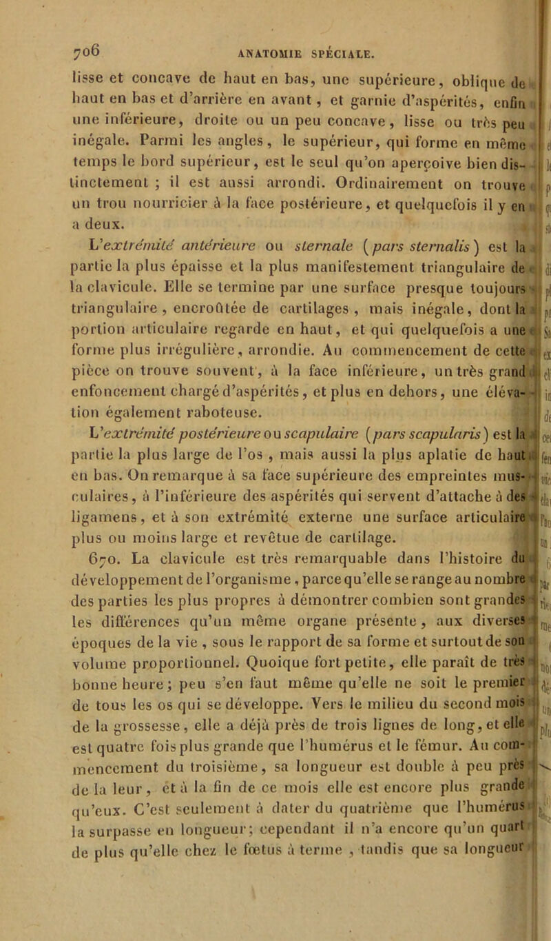 lisse et concave de haut en bas, une supérieure, oblique de I haut en bas et d’arrière en avant, et garnie d’aspérités, enfla une inférieure, droite ou un peu concave, lisse ou très peu inégale. Parmi les angles, le supérieur, qui forme en même |ti temps le bord supérieur, est le seul qu’on aperçoive bien dis- j]f linctement ; il est aussi arrondi. Ordinairement on trouve I p un trou nourricier à la face postérieure, et quelquefois il y en a deux. 4<|fti L'extrémité antérieure ou sternale [pars sternalis) est la partie la plus épaisse et la plus manifestement triangulaire de <4|di la clavicule. Elle se termine par une surface presque toujours , triangulaire , encroûtée de cartilages, mais inégale, dont la portion articulaire regarde en haut, et qui quelquefois a une ($3 forme plus irrégulière , arrondie. Au commencement de cette Je! pièce on trouve souvent , à la face inférieure, un très grand ij|c| enfoncement chargé d’aspérités, et plus en dehors, une élé va- -jk ;0 lion également raboteuse. L'extrémité postérieure ou scapulaire [pars scapularis) e st la Ij^ partie la plus large de l’os , mais aussi la plus aplatie de haut i ftn en bas. On remarque à sa face supérieure des empreintes mus- culaires, à l’inférieure des aspérités qui servent d’attache à des ligamens, et à son extrémité externe une surface articulaire *pît, plus ou moins large et revêtue de cartilage. 670. La clavicule est très remarquable dans l’histoire du développement de l’organisme, parce qu’elle se range au nombre «;il[ des parties les plus propres à démontrer combien sont grandes 4^. les différences qu’un même organe présente , aux diverses 1 v époques de la vie , sous le rapport de sa forme et surtout de son volume proportionnel. Quoique fort petite, elle paraît de très < Ijr bonne heure; peu s’en faut même qu’elle ne soit le premier 1 de tous les os qui se développe. Vers le milieu du second mois M de la grossesse, elle a déjà près de trois lignes de long, et elle est quatre fois plus grande que l’humérus et le fémur. Au com- mencement du troisième, sa longueur est double à peu près ! de la leur, et à la fin de ce mois elle est encore plus grande qu’eux. C’est seulement à dater du quatrième que l’humérus la surpasse en longueur; cependant il n’a encore qu’un quart de plus qu’elle chez le fœtus à terme , tandis que sa longueur