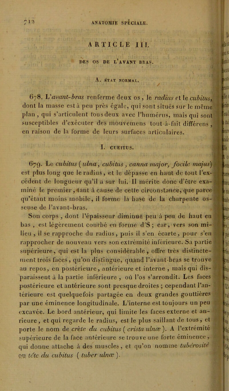 ARTICLE III. DES OS DE L AVANT BRAS. A. iStat normal. 678. L'avant-bras renferme deux os , le radius et le cubitus, dont la masse esta peu près égale, qui sont situés sur le même plan, qui s’articulent fous deux avec l’humérus, mais qui sont susceptibles d’exécuter des mouvemens tout-ù-fait différons, en raison de la forme de leurs surfaces articulaires. I. CVEITUS. 67g. Le cubitus ( ulna, cubitus, canna major, focilc majus) est plus long que le radius, et le dépasse en haut de tout l’ex- cédent de longueur qu’il a sur lui. Il mérite donc d’être exa- miné le premier, tant à cause de celte circonstance, que parce qu’étant moins mobile, il forme la base de la charpente os- seuse de l’avanl-bras. Son corps , dont l’épaisseur diminue peu à peu de haut en bas , est légèrement courbé en forme d’S; car, vers son mi- lieu , il se rapproche du radius, puis il s’en écarte, pour s’en rapprocher de nouveau vers son extrémité inférieure. Sa partie supérieure, qui est la plus considérable, offre très distincte- ment trois faces, qu’on distingue, quand l’avant-bras se trouve au repos, en postérieure, antérieure et interne , mais qui dis- paraissent à la partie inférieure , où l’os s’arrondit. Les faces postérieure et antérieure sont presque droites ; cependant l’an- térieure est quelquefois partagée en deux grandes gouttières par une éminence longitudinale. L’interne est toujours un peu excavée. Le bord antérieur, qui limite les faces externe et an- rieure, et qui regarde le radius, est le plus saillant de tous, et porte le nom de crête du cubitus ( crista ulnæ ). A l’extrémité supérieure de la face antérieure se trouve une forte éminence, qui donne attache à des muscles, et qu’on nomme tubérosité OU le te du cubitus ( tuber ulnæ ). Hér Cl Ht %