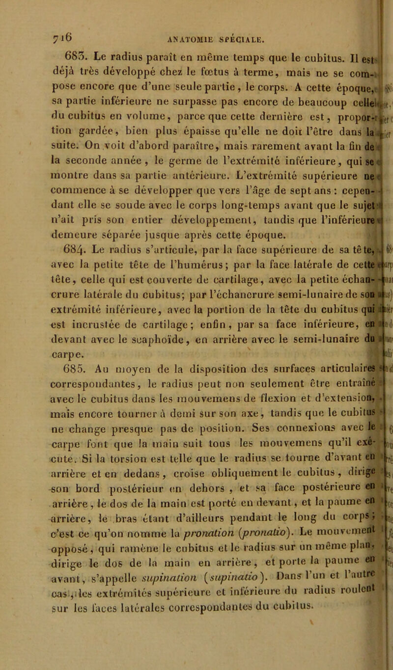 685. Le radius paraît en même temps que le cubitus. Il est déjà très développé chez le fœtus à terme, mais ne se com- pose encore que d’une seule partie, le corps. A cette époque, | $ sa partie inférieure ne surpasse pas encore de beaucoup celle!-,*, du cubitus en volume, parce que cette dernière est, propor-: ,trl wr tion gardée, bien plus épaisse qu’elle ne doit l’être dans la suite. On voit d’abord paraître, mais rarement avant la fin de la seconde année, le germe de l’extrémité inférieure, qui se montre dans sa partie antérieure. L’extrémité supérieure ne commence à se développer que vers l’âge de sept ans : cepen- dant elle se soude avec le corps long-temps avant que le sujet : n’ait pris son entier développement, tandis que l’inférieure e demeure séparée jusque après cette époque. 684- Le radius s’articule, par la face supérieure de sa tête, avec la petite tête de l’humérus; par la face latérale de cette - arp tête, celle qui est couverte de cartilage, avec la petite échan- liai crure latérale du cubitus; par l’échancrure semi-lunaire de son i us) extrémité inférieure, avec la portion de la tête du cubitus qui lier est incrustée de cartilage; enfin, par sa face inférieure, en devant avec le scaphoïde, en arrière avec le semi-lunaire du w carpe. 685. Au moyen de la disposition des surfaces articulaires s Drf correspondantes, le radius peut non seulement être entraîné avec le cubitus dans les mouvemens de flexion et d’extension, mais encore tourner à demi sur son axe, tandis que le cubitus ne change presque pas de position. Ses connexions avec le carpe font que la main suit tous les mouvemens qu’il exé- cute. Si la torsion est telle que le radius se tourne d’avant en arrière et en dedans, croise obliquement le cubitus, dirige | ^ ^on bord postérieur en dehors , et sa face postérieure en » Ve arrière, le dos de la main est porté en devant, et la paume en arrière, le bras étant d’ailleurs pendant le long du corps; c’est ce qu’on nomme la pronation (pronalio). Le mouvement 1 opposé, qui ramène le cubitus et le radius sur un même plan, dirige le dos de la main en arrière, et porte la paume en avant, s’appelle supination (supinatio). Dans l’un et l’autre cas,îles extrémités supérieure et inférieure du radius roulent sur les laces latérales correspondantes du cubitus. 6 od ot De >ti