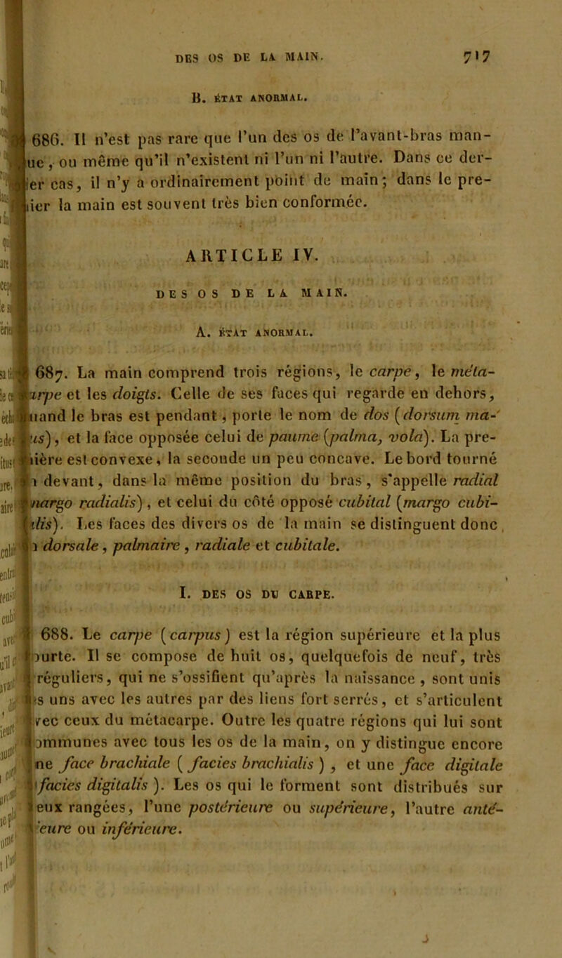 B. ÉTAT ANORMAL. 686. I! n’est pas rare que l’un des os de l’avant-bras man- ue, ou même qu’il n’existent ni l’un ni l’autre. Dans ce dur- er cas, il n’y a ordinairement point de main; dans le pre- ier la main est souvent très bien conformée. ARTICLE IV. DES OS DE LA MAIN. A. état anormal. ; 1 .. .1 ,i '.l'i - l/î **‘M '' . 687. La main comprend trois régions, Ig carpe, 1 e méla- irjm et les doigts. Celle de ses faces qui regarde en dehors, nmd le bras est pendant, porte le nom de dos (dorsum ma- ris), et la face opposée celui de paume (palrna, vola). La pre- lière est convexe, la seconde un peu concave. Le bord tourné 1 devant, dans la même position du bras, s’appelle radial nargo radialis) , et celui du côté opposé cubital (margo cubi- ilis). Les faces des divers os de la main se distinguent donc 1 dorsale, palmaire , radiale et cubitale. w I. DES OS DD CAEPE. 688. Le carpe ( carpus ) est la région supérieure et la plus ourte. Il se compose de huit os, quelquefois de neuf, très réguliers, qui ne s’ossifient qu’après la naissance , sont unis s uns avec les autres par des liens fort serrés, et s’articulent vec ceux du métacarpe. Outre les quatre régions qui lui sont jammunes avec tous les os de la main, on y distingue encore ne face brachiale ( faciès brachialis) , et une face digitale faciès digitalis ). Les os qui le forment sont distribués sur eux rangées, l’une postérieure ou supérieure, l’autre anté- \ eure ou inférieure.