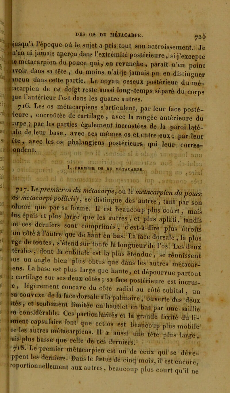 DES 09 DU MÉTACARPE. j,25 fusquW l’époque où le sujet a pris tout son accroissement. Je n’en ai jamais aperçu dans l’extrémité postérieure, si j’excepte e métacarpien du pouce qui, en revanche, paraît n’en point îvoii dans sa tête , du moins n’ai-je jamais pu en distinguer uicun dans cette partie. Le noyau osseux postérieur dumé- acarpien de ce doigt reste aussi long-temps séparé du corps •jue l’antérieur l’est dans les quatre autres. 716. Les os métacarpiens s’articulent, par leur lace posté- rieure, encroûtée de cartilage , avec la rangée antérieure du q arpe ; par les parties également incrustées de la paroi laté- rale de leur base, avec ces mêmes os et entre eux ; par leur j ête, avec les os phalangiens postérieurs qui leur corres- pondent. ! tiohzsi ; yjinrr I. PREMIER OS P|J MÉTACARPE. I 717. Le premier os du métacarpe, ou le métacarpien du pouce os metacarpipollicis), se distingue des autres, tant par son 10 u™e .que Par sa r°Pme- Il est beaucoup plus court, mais . US ePais et p,us IarSe q«'e les autres , et plus aplati,’ tandis :P r 'ce*^niett 90nt cdn?Prfi“és, c’est-à-dire plus étroits un cote à 1 autre que de haut en bas. La face dorsale , la plus î rge de toutes, s’étend sur toute la longueur de l’os. Les deux 1 tera,e9’ dont la cubitale est la plus étendue, se réunissent >us un angle bien plus obtus que dàns les autres métacar- « ens. La base est plus large que haute, et dépourvue partout • i i cartilage sur ses deux côtés ; sa face postérieure est incrus- e, legerement concave du côté radial au côté cubital un ~ C0n;cxe ;ie ,a lacedorsale Ma palmaire, ouverte des deux -.tes, et seulement 1,mitée en haut et en bas par une saillie ?u considérable: Ces particularités et là grande iaxité du li- sent capsulaire font que cet os est beaucoup plus mobile ï.e les autres métacarpiens. Il » aussi ütîfe tête plus large, Mats plus basse que celle de ces derniers. 718- Le premier métacarpien est un de cetix qui se déve- 1 ppent les derniers. Dans le foetus de cinq mois, il est encorè’ oportionnellement aux autres, beaucoup plus court qu’il ne