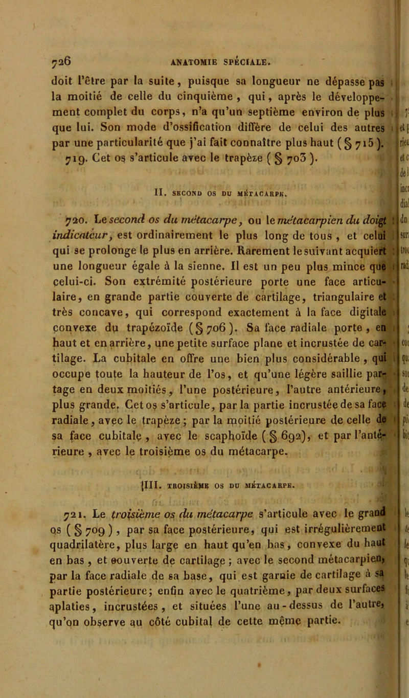 doit l’être par la suite, puisque sa longueur ne dépasse pas la moitié de celle du cinquième , qui, après le développe- ment complet du corps, n’a qu’un septième environ de plus que lui. Son mode d’ossification diffère de celui des autres par une particularité que j’ai fait connaître plus haut (S 7*5 ). 719. Cet os s’articule avec le trapèze ( § 703 ). II. SECOND OS DU MÉTACARPE. jtl[ rifii etc de! UK! 720. Le second os du métacarpe, ou le métacarpien du doigt : indicateur, est ordinairement le plus long de tous , et celui qui se prolonge le plus en arrière. Rarement le suivant acquiert une longueur égale à la sienne. Il est un peu plus mince que çelui-ci. Son extrémité postérieure porte une face articu- laire, en grande partie couverte de Ccàrtilage, triangulaire et très concave, qui correspond exactement à la face digitale convexe du trapézoïde (§?o6). Sa face radiale porte, en haut et en arrière, une petite surface plane et incrustée de carr > tilage. La cubitale en offre une bien plus considérable , qui occupe tou^e la hauteur de l’os, et qu’une légère saillie par- tage en deux moitiés, l’une postérieure, l’autre antérieure, plus grande. Ceto$ s’articule, parla partie incrustée de sa face radiale, avec le trapèze; par la rpoilié postérieure de celle de sa face cubitale, avec le scaphoïde (§ 692), et par l’anté- rieure , avec le troisième os du métacarpe. dn suri trci ni coi qo, SOI 4e 4e pi, bil (III. TROISIÈME OS DU MÉTACARPE. 721. Le troisième os du métacarpe s’articule avec le grand qs ( § 709 ), par sa face postérieure, qui est irrégulièrement quadrilatère, plus large en haut qu’en bas, convexe du haut en bas , et couverte de cartilage ; avec le second métacarpien, par la face radiale de sa base, qui est garaie de cartilage sa partie postérieure; enfin avec le quatrième, par deux surfaces aplaties, incrustées, et situées l’une au-dessus de l’autre, qu’on observe qu côté cubital de cette même partie. lt k le lt lt à e