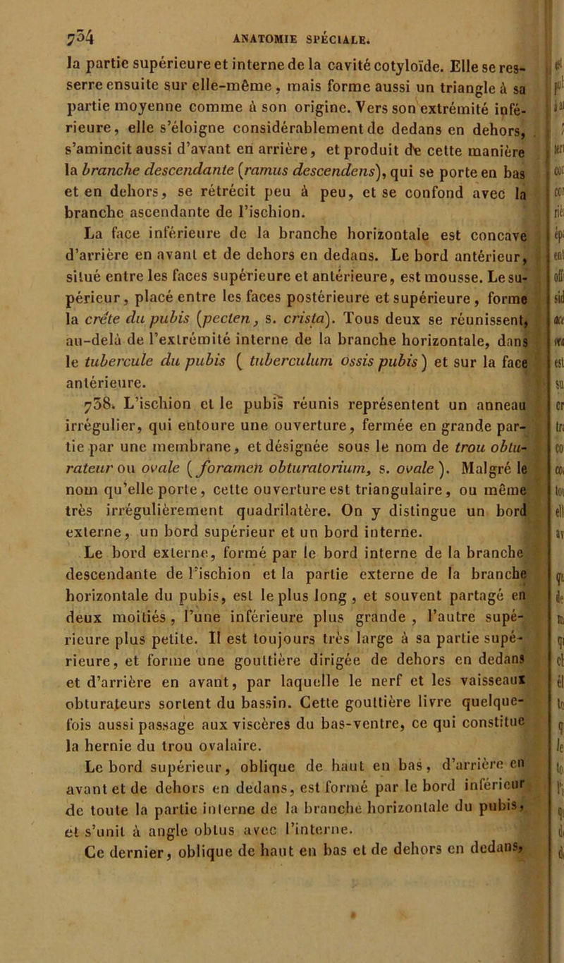 la partie supérieure et interne de la cavité cotyloïde. Elle se res- serre ensuite sur elle-même , mais forme aussi un triangle à sa partie moyenne comme à son origine. Vers son extrémité infé- rieure, elle s’éloigne considérablement de dedans en dehors, s’amincit aussi d’avant en arrière, et produit de cette manière la branche descendante (ramus descendais), qui se porte en bas et en dehors, se rétrécit peu à peu, et se confond avec la branche ascendante de l’ischion. La face inférieure de la branche horizontale est concave d’arrière en avant et de dehors en dedans. Le bord antérieur, situé entre les faces supérieure et antérieure, est mousse. Le su- périeur, placé entre les faces postérieure et supérieure , forme la crête du pubis (peclen, s. crista). Tous deux se réunissent, au-delà de l’extrémité interne de la branche horizontale, dans le tubercule du pubis ( tuberculum ossis pubis ) et sur la face antérieure. 758. L’ischion et le pubis réunis représentent un anneau irrégulier, qui entoure une ouverture, fermée en grande par- tie par une membrane, et désignée sous le nom de trou obtu- rateur ou ovale ( foramen obturatorium, s. ovale ). Malgré le nom qu’elle porte, cette ouverture est triangulaire, ou même très irrégulièrement quadrilatère. On y distingue un bord externe, un bord supérieur et un bord interne. Le bord externe, formé par le bord interne de la branche descendante de l’ischion et la partie externe de la branche horizontale du pubis, est le plus long , et souvent partagé en deux moitiés , l’une inférieure plus grande , l’autre supé- rieure plus petite. II est toujours très large à sa partie supé- rieure, et forme une gouttière dirigée de dehors en dedans et d’arrière en avant, par laquelle le nerf et les vaisseaux obturateurs sortent du bassin. Cette gouttière livre quelque- fois aussi passage aux viscères du bas-ventre, ce qui constitue la hernie du trou ovalaire. Le bord supérieur, oblique de haut en bas, d’arrière en avant et de dehors en dedans, est formé par le bord inférieur de toute la partie interne de la branche horizontale du pubis, et s’unit à angle obtus avec l’interne. Ce dernier, oblique de haut en bas et de dehors en dedans,