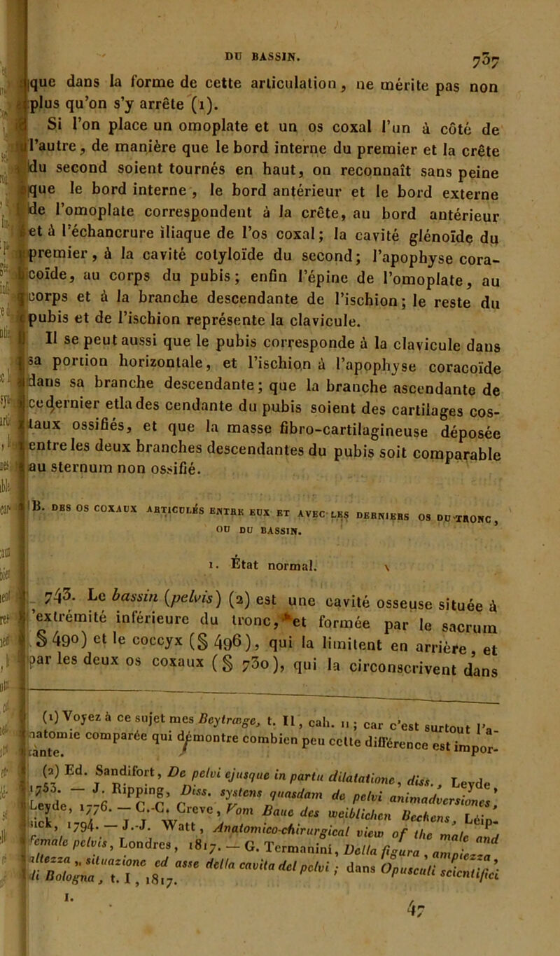 7^7 tique dans la forme de cette articulation, ne mérite pas non ■ plus qu’on s’y arrête (1). Si l’on place un omoplate et un os coxal l’un à côté de ul’autre, de manière que le bord interne du premier et la crête ; !du second soient tournés en haut, on reconnaît sans peine sique le bord interne , le bord antérieur et le bord externe I l’omoplate correspondent à la crête, au bord antérieur Éetè l’échancrure iliaque de l’os coxal; la cavité glénoîdc du ; . premier, à la cavité cotyloïde du second; l’apophyse cora- ■ jjcoïde, au corps du pubis; enfin l’épine de l’omoplate, au 1 «corps et à la branche descendante de l’ischion; le reste du r pubis et de l’ischion représente la clavicule. Il se peut aussi que le pubis corresponde à la clavicule dans l3a portion horizontale, et l’ischion à l’apophyse coracoïde f dans sa branche descendante; que la branche ascendante de cet^einier etlades cendante du pubis soient des cartilages cos- taux ossifiés, et que la masse fibro-cartilagineuse déposée entre les deux branches descendantes du pubis soit comparable au sternum non ossifié. : B' DES 0S C0XAVX JlBricVhés box et avec les derniers os du-tronc, 00 DU BASSIN. i. État normal. 743- Le bassin (pelvis) (2) est une cavité osseuse située à extrémité inférieure du tronc,>et formée par le sacrum I S 49°) et ]e coccyx (g 49®), qui la limitent en arrière et bar les deux os coxaux (g 750), qui la circonscrivent dans I (0 y°yez à ce sujet mes Beytrœge, t. IL, cah. ; car c’est surtout l’a- ! ^antem,e ComParée q*11 ‘ÿmontre combien peu cette différence est impor- *1,S Ed' Sadifo[t’ De pelviejusquc in parla dilatatione, dis*., Leyde lLeSe“--6 Pcnc’ ( V™*?*”* ** ^ ani^vcrsiLes] ■ Lere’ ‘/Z6- — L.-C. Crevé, Vom Bauc des iveibUcl.cn Ucchcns r,.;„ »ck, 1794. -J.-J. Watt , Anatomico-chirurgical view of the male and remalc pelvis, Londres , .817. - G. Termanini, Délia figura amni, | op„c:u.L^;i 1. 4r