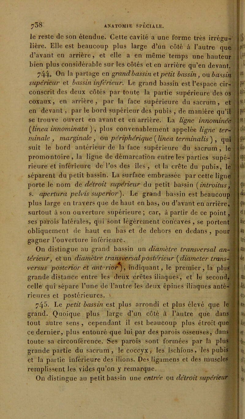 le reste de son étendue. Cette cavité a une forme très irrégu- lière. Elle est beaucoup plus large d’un côté à l’autre que d’avant en arrière, et elle a en même temps une hauteur bien plus considérable sur les côtés et en arrière qu’en devant. 744- 0n la partage en grand bassin et petit bassin, ou bassin supérieur et bassin inférieur. Le grand bassin est l’espace cir- conscrit des deux côtés par toute la partie supérieure des os coxaux, en arrière, par la face supérieure du sacrum, et en devant, par le bord supérieur des pubis , de manière qu’il « se trouve ouvert en avant et en arrière. La ligne innommée 1 [linea innominata ), plus convenablement appelée ligne ter- minale , marginale, ou périphérique [linea lerminalis ) , qui suit le bord antérieur de la face supérieure du sacrum, le promontoire , la ligne de démarcation entre les parties supé-' ! rieure et inférieure de l’os des îles, et lu crête du pubis, le' séparent du petit bassin. La surface embrassée par cette ligne porte le nom de détroit supérieur du petit bassin (introitus J s. apertura pelvis superior). Le grand bassin est beaucoup plus large en travers que de haut en bas, ou d’avant en arrière, j surtout à son ouverture supérieure; car, é partir de ce point, ses parois latérales, qui sont légèrement concaves, se portent obliquement de haut en bas et de dehors en dedans, pour gagner l’ouverture inférieure. On distingue au grand bassin un diamètre transversal an-J térieur, et un diamètre transversal postérieur (diameter trans-fl versus posterior et anterior*), indiquant, le premier, la plu? ! grande distance entre les deux crêtes iliaques, et le second, celle qui sépare l’une de l’autre les deux épines iliaques anté- rieures et postérieures. » 745. Le petit bassin est plus arrondi et plus élevé que le J. grand. Quoique plus large d’un côté l’autre que dans f tout autre sens , cependant il est beaucoup plus étroit que ce dernier, plus entouré que lui par des parois osseuses, dans toute sa circonférence. Ses parois sont formées par la plus grande partie du sacrum, le coccyx,- les ischions, les pubis et la partie inférieure des ilions. Des ligamens et des muscles remplissent les vides qu’on y remarque. On distingue au petit bassin une entrée ou détroit supérieur