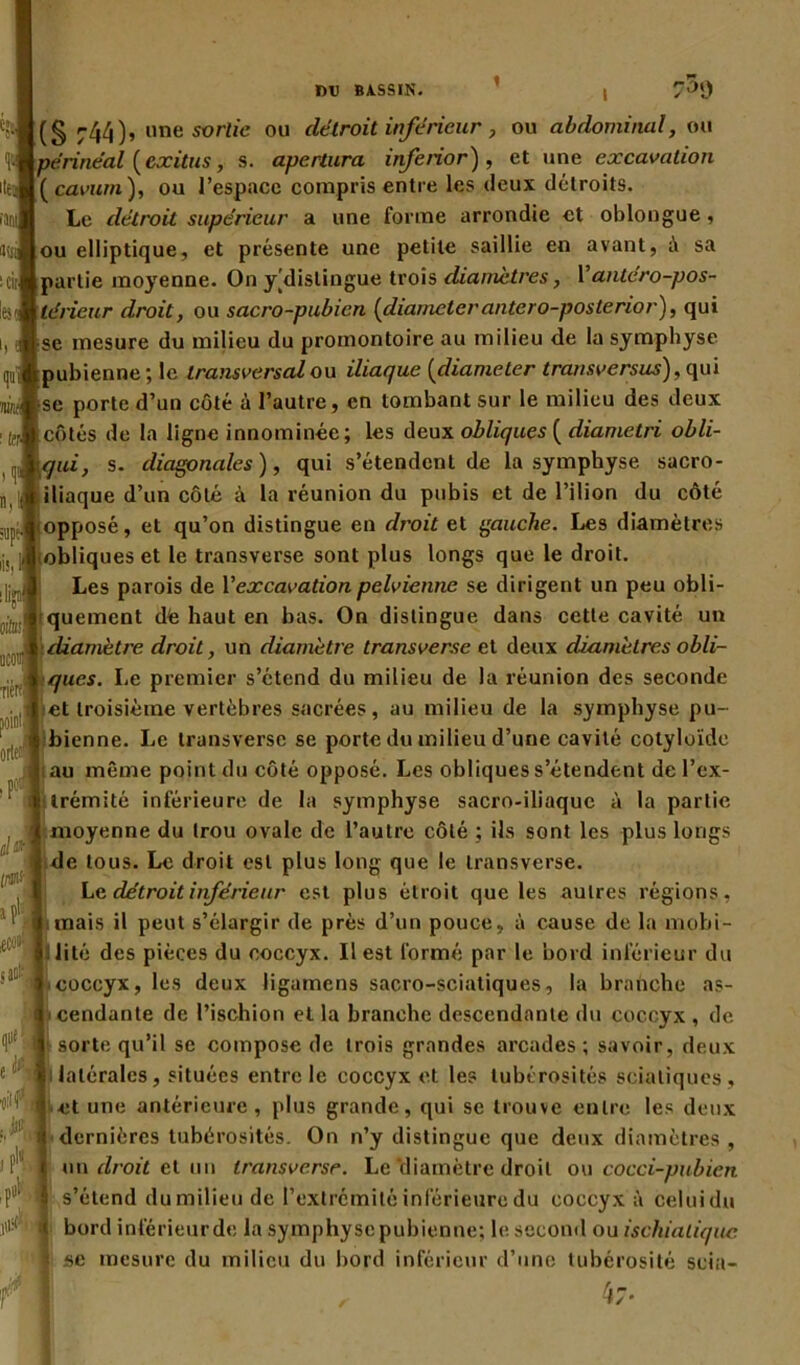 nu bassin. * i (S ;44)î une sortie ou détroit inférieur, ou abdominal, ou périnéal (cxitus, s. apertura infenor) , et une excavation ( cavurn ), ou l'espace compris entre les deux détroits. Le détroit supérieur a une forme arrondie et oblongue, ou elliptique, et présente une petite saillie en avant, sa partie moyenne. On y^dislingue trois diamètres, Y antéro-pos- térieur droit, ou sacro-pubien [diameterantero-posterior), qui se mesure du milieu du promontoire au milieu de la symphyse pubienne; le transversal ou iliaque (diameter transversus), qui se porte d’un côté à l’autre, en tombant sur le milieu des deux côtés de la ligne innommée; les deux obliques ( diametri obli- qui, s. diagonales ), qui s’étendent de la symphyse sacro- iliaque d’un côté à la réunion du pubis et de l’ilion du côté opposé, et qu’on distingue en droit et gauche. Les diamètres obliques et le transverse sont plus longs que le droit. Les parois de Y excavation pelvienne se dirigent un peu obli- quement dé haut en bas. On distingue dans cette cavité un diamètre droit, un diamètre transverse et deux diamètres obli- ques. Le premier s’étend du milieu de la réunion des seconde et troisième vertèbres sacrées, au milieu de la symphyse pu- bienne. Le transverse se porte du milieu d’une cavité cotyloïde au même point du côté opposé. Les obliques s’étendent de l’ex- trémité inférieure de la symphyse sacro-iliaque à la partie moyenne du trou ovale de l’autre côté ; ils sont les plus longs de tous. Le droit est plus long que le transverse. Le détroit inférieur est plus étroit que les autres régions, mais il peut s’élargir de près d’un pouce, à cause de la mobi- lité des pièces du coccyx. Il est formé par le bord inférieur du coccyx, les deux ligamens sacro-sciatiques, la branche as- cendante de l’ischion et la branche descendante du coccyx , de sorte qu’il se compose de trois grandes arcades; savoir, deux latérales, situées entre le coccyx et. les tubérosités sciatiques, et une antérieure, plus grande, qui se trouve entre les deux dernières tubérosités. On n’y distingue que deux diamètres , un droit et un transverse. Le'diamètre droit ou cocci-pubien s’étend du milieu de l’extrcmité inférieure du coccyx à celui du bord inférieurde la symphysepubienne; le second ou iscliiatiquc se mesure du milieu du bord inférieur d’une tubérosité scia-