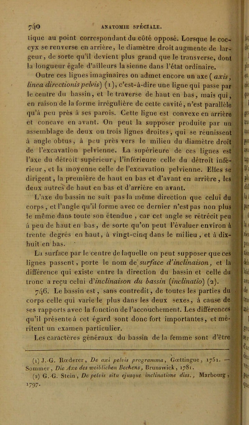 tique au point correspondant du côté opposé. Lorsque le coc- cyx se renverse en arrière , le diamètre droit augmente de lar- geur, de sorte qu’il devient plus grand que le transverse, dont la longueur égale d’ailleurs la sienne dans l’état ordinaire. Outre ces lignes imaginaires on admet encore un axe ( axis, linea directionispelvis) (1), c’est-ù-dire une ligne qui passe par le centre du bassin, et le traverse de haut en bas, mais qui, en raison de la forme irrégulière de cette cavité, n’est parallèle qu’à peu près à ses parois. Cette ligne est convexe en arrière et concave en avant. On peut la supposer produite par un assemblage de deux ou trois lignes droites, qui se réunissent à angle obtus, à peu près vers le milieu du diamètre droit de l’excavation pelvienne. La supérieure de ces lignes est l’axe du détroit supérieur, l’inférieure celle du détroit infé- rieur , et la moyenne celle de l’excavation pelvienne. Elles se dirigent, la première de haut en bas et d’avant en arrière, les deux autres de haut en bas et d’arrière en avant. L’axe du bassin ne suit pas la même direction que celui du corps, et l’angle qu’il forme avec ce dernier n’est pas non plus le même dans toute son étendue , car cet angle se rétrécit peu à peu de haut en bas, de sorte qu’on peut l’évaluer environ à trente degrés en haut, à vingt-cinq dans le milieu , et ù dix- huit en bas. La surface par le centre de laquelle on peut supposer que ces lignes passent, porte le nom de surface d’inclinaison, et la différence qui existe entre la direction du bassin et celle du tronc a reçu celui d'inclinaison du bassin (inclinatio) (2). 746. Le bassin est, sans contredit, de toutes les parties du corps celle qui varie le plus dans les deux sexes, à cause de ses rapports avec la fonction de l’accouchement. Les différences qu’il présente à cet égard sont donc fort importantes, et mé- ritent un examen particulier. Les caractères généraux du bassin de la femme sont d’être (1) J.-G. Roederer, De axi pelvis programma, Gœttingue, 1751. — Sommer, Die Axe des wciblichen Bechens, Brunswick, 1781. (2) G.-G. Stein , De pelvis situ ejusque inclinàtione diss.3 Marbourg, >797-